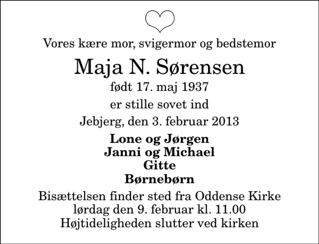 <p>Vores kære mor, svigermor og bedstemor<br />Maja N. Sørensen<br />født 17. maj 1937<br />er stille sovet ind<br />Jebjerg, den 3. februar 2013<br />Lone og Jørgen Janni og Michael Gitte Børnebørn<br />Bisættelsen finder sted fra Oddense Kirke lørdag den 9. februar kl. 11.00 Højtideligheden slutter ved kirken</p>