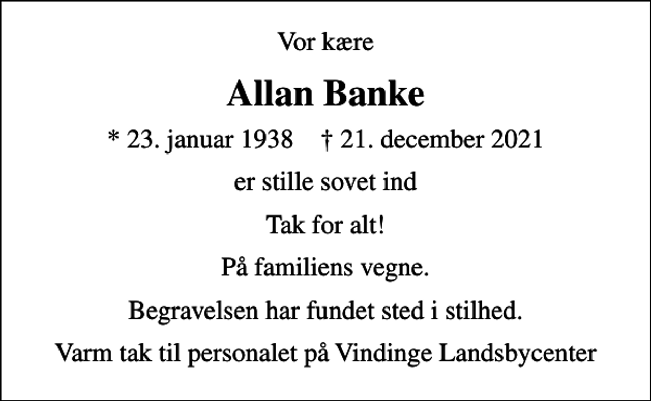 <p>Vor kære<br />Allan Banke<br />* 23. januar 1938 ✝ 21. december 2021<br />er stille sovet ind<br />Tak for alt!<br />På familiens vegne.<br />Begravelsen har fundet sted i stilhed.<br />Varm tak til personalet på Vindinge Landsbycenter</p>