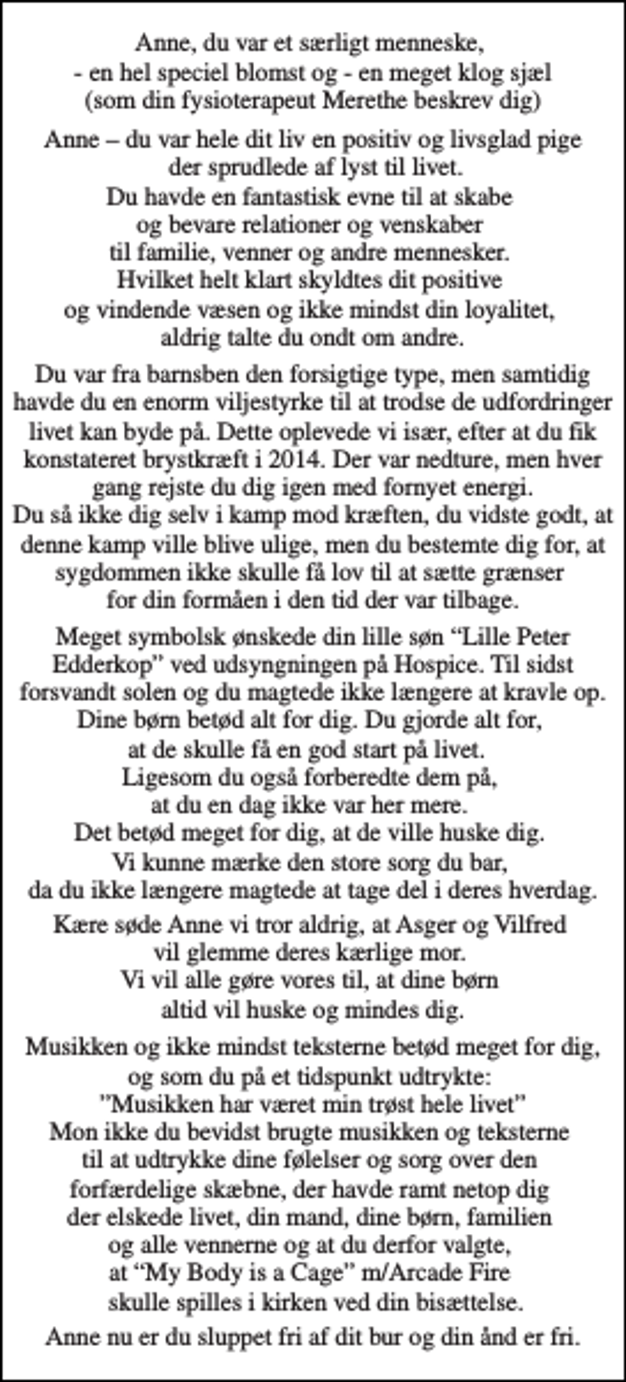<p>Anne, du var et særligt menneske, - en hel speciel blomst og - en meget klog sjæl (som din fysioterapeut Merethe beskrev dig)<br />Anne – du var hele dit liv en positiv og livsglad pige der sprudlede af lyst til livet. Du havde en fantastisk evne til at skabe og bevare relationer og venskaber til familie, venner og andre mennesker. Hvilket helt klart skyldtes dit positive og vindende væsen og ikke mindst din loyalitet, aldrig talte du ondt om andre.<br />Du var fra barnsben den forsigtige type, men samtidig havde du en enorm viljestyrke til at trodse de udfordringer livet kan byde på. Dette oplevede vi især, efter at du fik konstateret brystkræft i 2014. Der var nedture, men hver gang rejste du dig igen med fornyet energi. Du så ikke dig selv i kamp mod kræften, du vidste godt, at denne kamp ville blive ulige, men du bestemte dig for, at sygdommen ikke skulle få lov til at sætte grænser for din formåen i den tid der var tilbage.<br />Meget symbolsk ønskede din lille søn “Lille Peter Edderkop” ved udsyngningen på Hospice. Til sidst forsvandt solen og du magtede ikke længere at kravle op. Dine børn betød alt for dig. Du gjorde alt for, at de skulle få en god start på livet. Ligesom du også forberedte dem på, at du en dag ikke var her mere. Det betød meget for dig, at de ville huske dig. Vi kunne mærke den store sorg du bar, da du ikke længere magtede at tage del i deres hverdag.<br />Kære søde Anne vi tror aldrig, at Asger og Vilfred vil glemme deres kærlige mor. Vi vil alle gøre vores til, at dine børn altid vil huske og mindes dig.<br />Musikken og ikke mindst teksterne betød meget for dig, og som du på et tidspunkt udtrykte: ”Musikken har været min trøst hele livet” Mon ikke du bevidst brugte musikken og teksterne til at udtrykke dine følelser og sorg over den forfærdelige skæbne, der havde ramt netop dig der elskede livet, din mand, dine børn, familien og alle vennerne og at du derfor valgte, at “My Body is a Cage” m/Arcade Fire skulle spilles i kirken ved din bisættelse.<br />Anne nu er du sluppet fri af dit bur og din ånd er fri.</p>