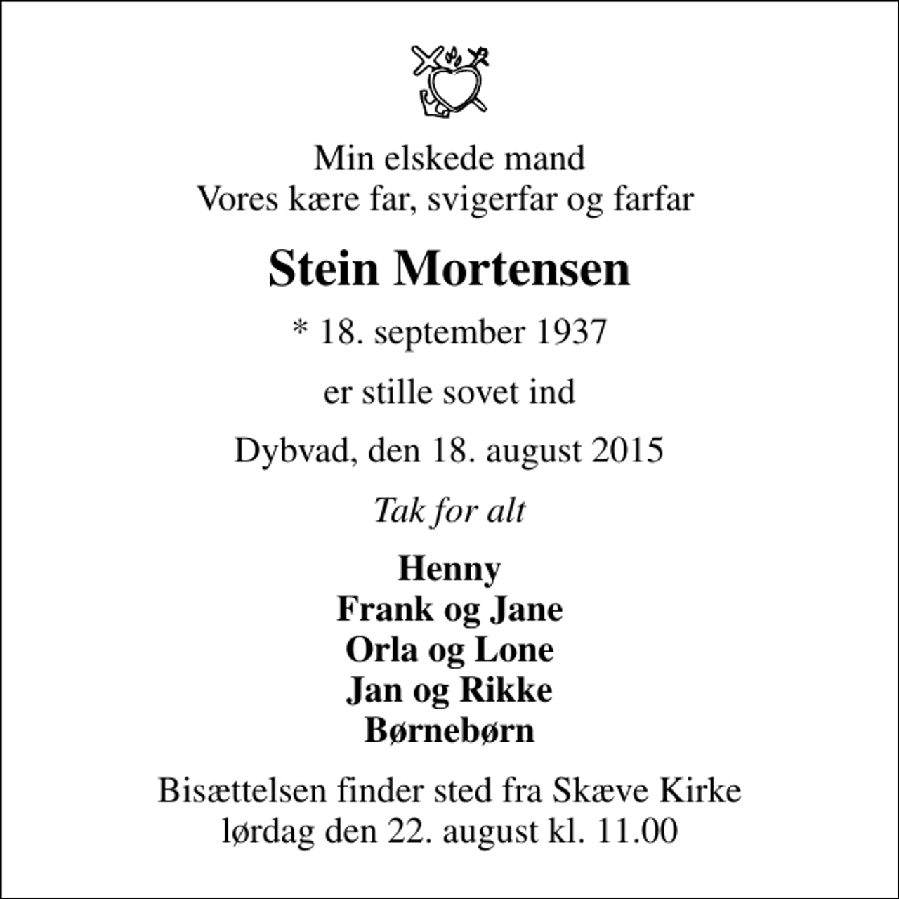 <p>Min elskede mand Vores kære far, svigerfar og farfar<br />Stein Mortensen<br />* 18. september 1937<br />er stille sovet ind<br />Dybvad, den 18. august 2015<br />Tak for alt<br />Henny Frank og Jane Orla og Lone Jan og Rikke Børnebørn<br />Bisættelsen finder sted fra Skæve Kirke lørdag den 22. august kl. 11.00</p>