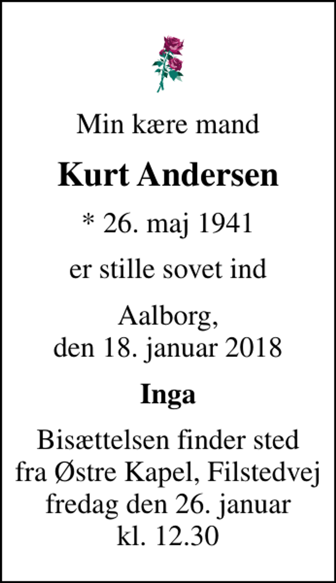 <p>Min kære mand<br />Kurt Andersen<br />* 26. maj 1941<br />er stille sovet ind<br />Aalborg, den 18. januar 2018<br />Inga<br />Bisættelsen finder sted fra Østre Kapel, Filstedvej fredag den 26. januar kl. 12.30</p>