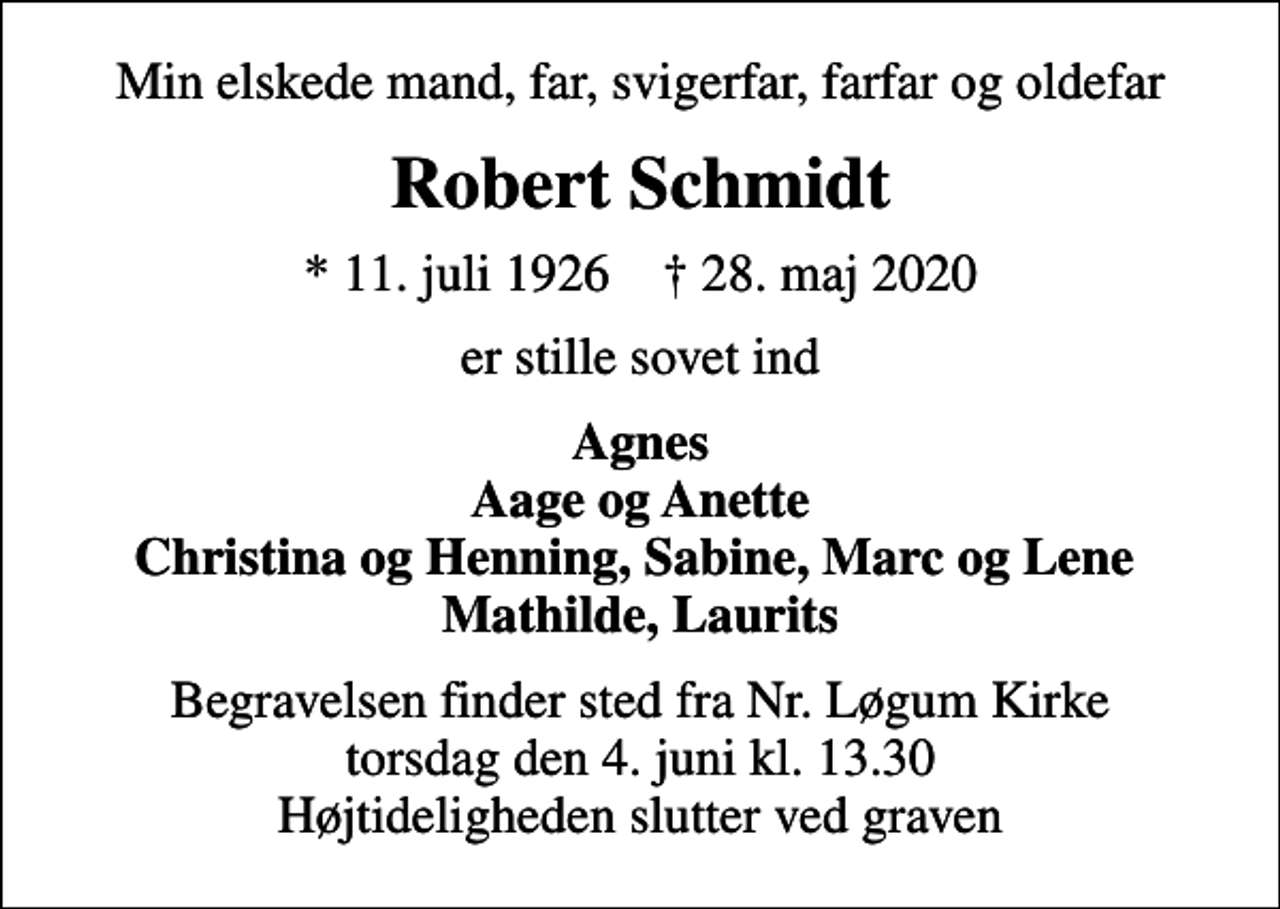 <p>Min elskede mand, far, svigerfar, farfar og oldefar<br />Robert Schmidt<br />* 11. juli 1926 ✝ 28. maj 2020<br />er stille sovet ind<br />Agnes Aage og Anette Christina og Henning, Sabine, Marc og Lene Mathilde, Laurits<br />Begravelsen finder sted fra Nr. Løgum Kirke torsdag den 4. juni kl. 13.30 Højtideligheden slutter ved graven</p>