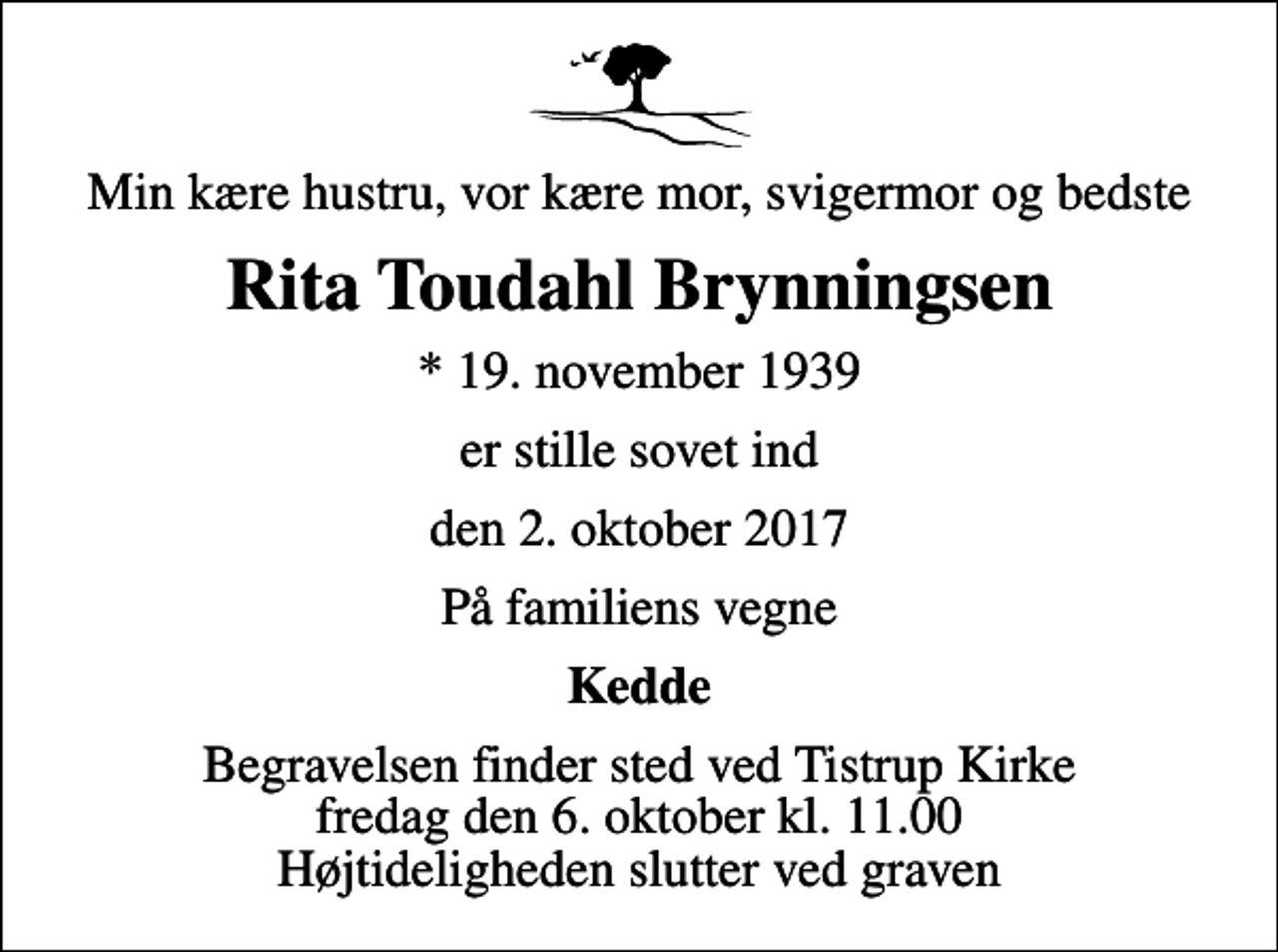 <p>Min kære hustru, vor kære mor, svigermor og bedste<br />Rita Toudahl Brynningsen<br />* 19. november 1939<br />er stille sovet ind<br />den 2. oktober 2017<br />På familiens vegne<br />Kedde<br />Begravelsen finder sted ved Tistrup Kirke fredag den 6. oktober kl. 11.00 Højtideligheden slutter ved graven</p>