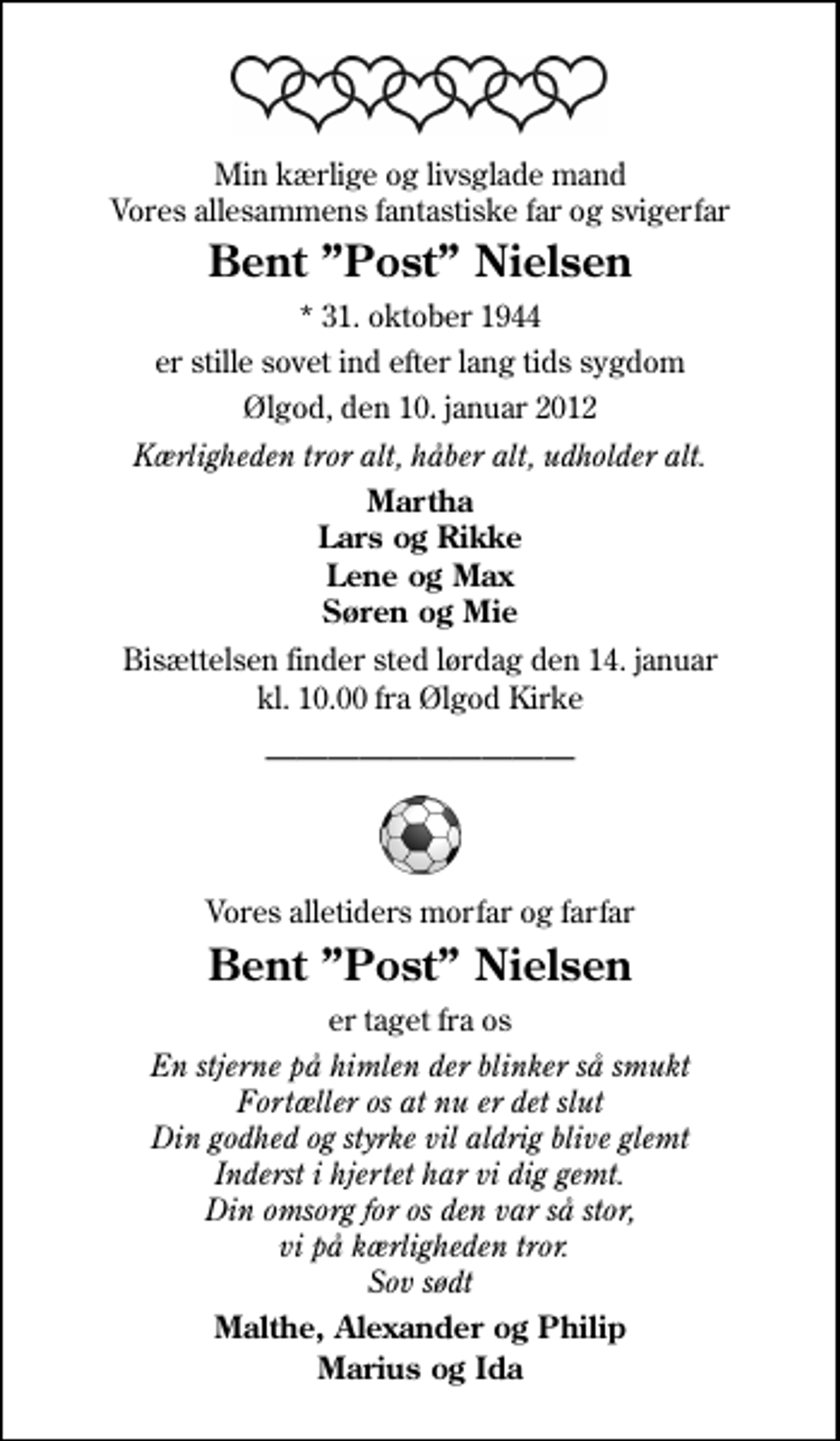 <p>Min kærlige og livsglade mand Vores allesammens fantastiske far og svigerfar<br />Bent Post Nielsen<br />* 31. oktober 1944<br />er stille sovet ind efter lang tids sygdom<br />Ølgod, den 10. januar 2012<br />Kærligheden tror alt, håber alt, udholder alt.<br />Martha Lars og Rikke Lene og Max Søren og Mie<br />Bisættelsen finder sted lørdag den 14. januar kl. 10.00 fra Ølgod Kirke<br />Vores alletiders morfar og farfar<br />Bent Post Nielsen<br />er taget fra os<br />En stjerne på himlen der blinker så smukt Fortæller os at nu er det slut Din godhed og styrke vil aldrig blive glemt Inderst i hjertet har vi dig gemt. Din omsorg for os den var så stor. Sov sødt vi på kærligheden tror<br />Malthe, Alexander og Philip Marius og Ida</p>