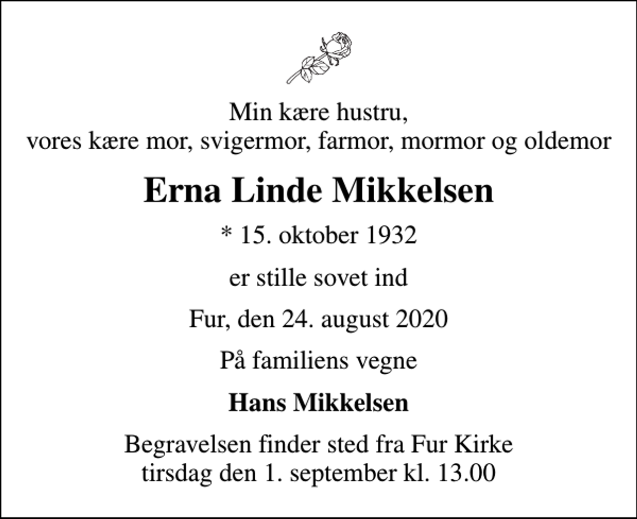<p>Min kære hustru, vores kære mor, svigermor, farmor, mormor og oldemor<br />Erna Linde Mikkelsen<br />* 15. oktober 1932<br />er stille sovet ind<br />Fur, den 24. august 2020<br />På familiens vegne<br />Hans Mikkelsen<br />Begravelsen finder sted fra Fur Kirke tirsdag den 1. september kl. 13.00</p>