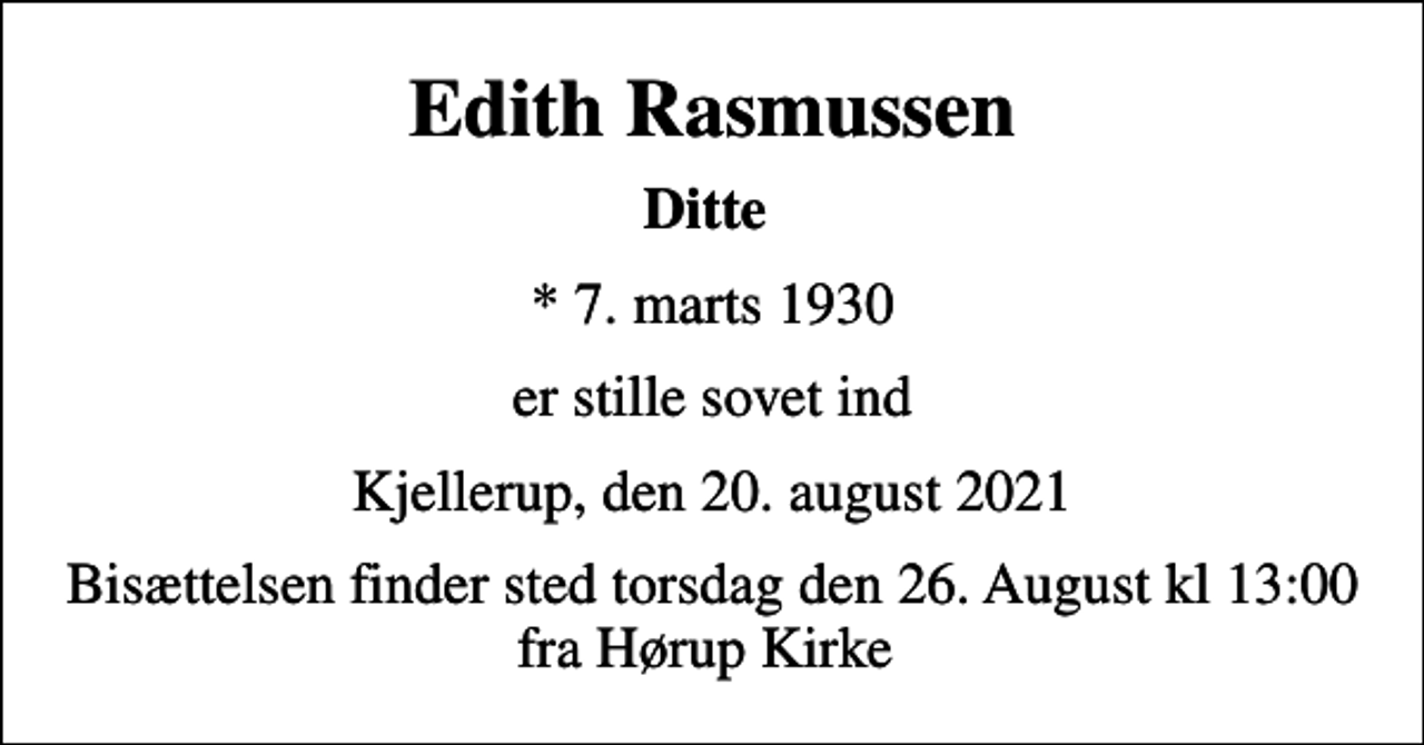 <p>Edith Rasmussen<br />Ditte<br />* 7. marts 1930<br />er stille sovet ind<br />Kjellerup, den 20. august 2021<br />Bisættelsen finder sted torsdag den 26. August kl 13:00 fra Hørup Kirke</p>