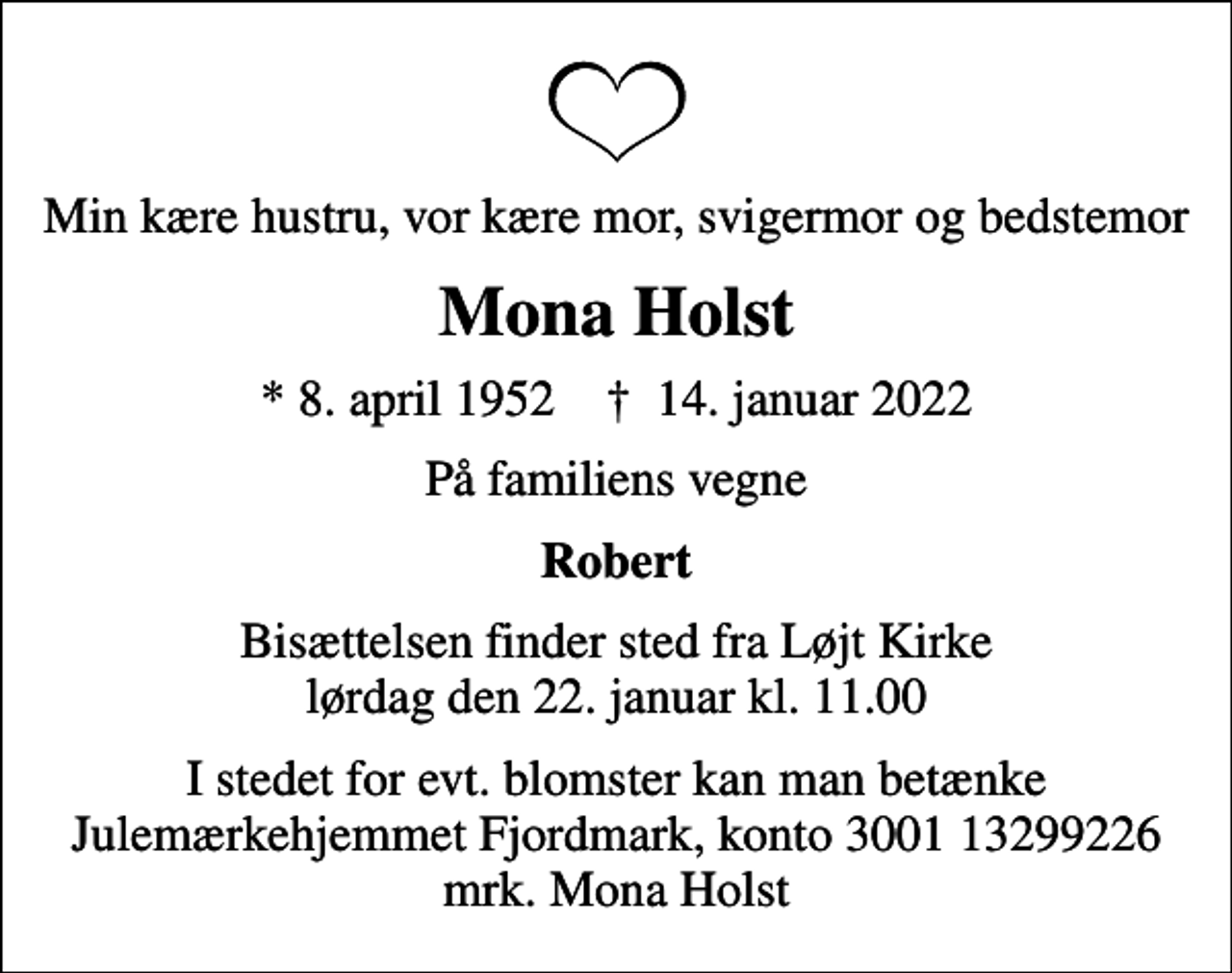 <p>Min kære hustru, vor kære mor, svigermor og bedstemor<br />Mona Holst<br />* 8. april 1952 ✝ 14. januar 2022<br />På familiens vegne<br />Robert<br />Bisættelsen finder sted fra Løjt Kirke lørdag den 22. januar kl. 11.00<br />I stedet for evt. blomster kan man betænke<br />Julemærkehjemmet Fjordmark reg.3001konto13299226mrk. Mona<br />Holst</p>