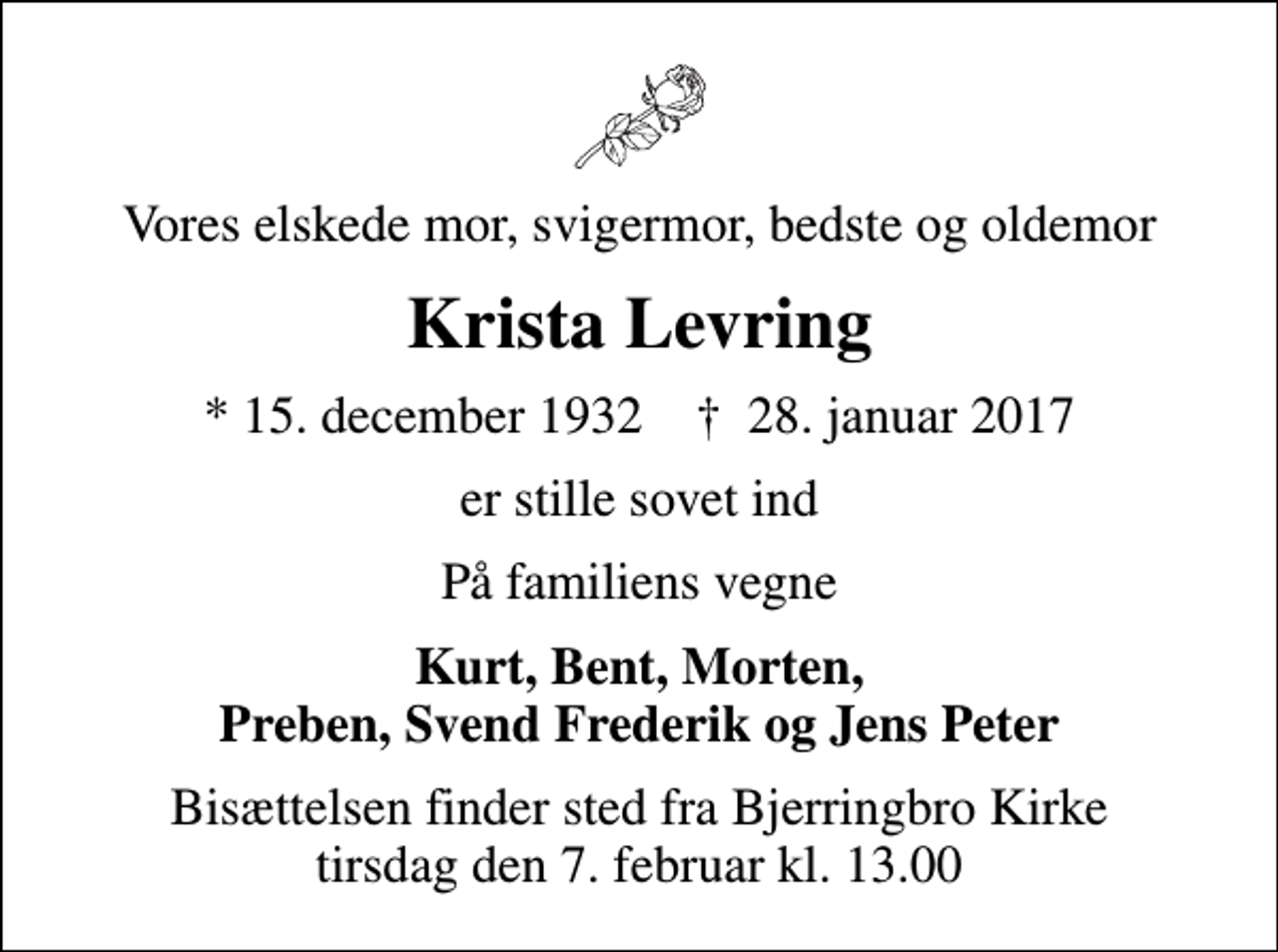 <p>Vores elskede mor, svigermor, bedste og oldemor<br />Krista Levring<br />* 15. december 1932 ✝ 28. januar 2017<br />er stille sovet ind<br />På familiens vegne<br />Kurt, Bent, Morten, Preben, Svend Frederik og Jens Peter<br />Bisættelsen finder sted fra Bjerringbro Kirke tirsdag den 7. februar kl. 13.00</p>