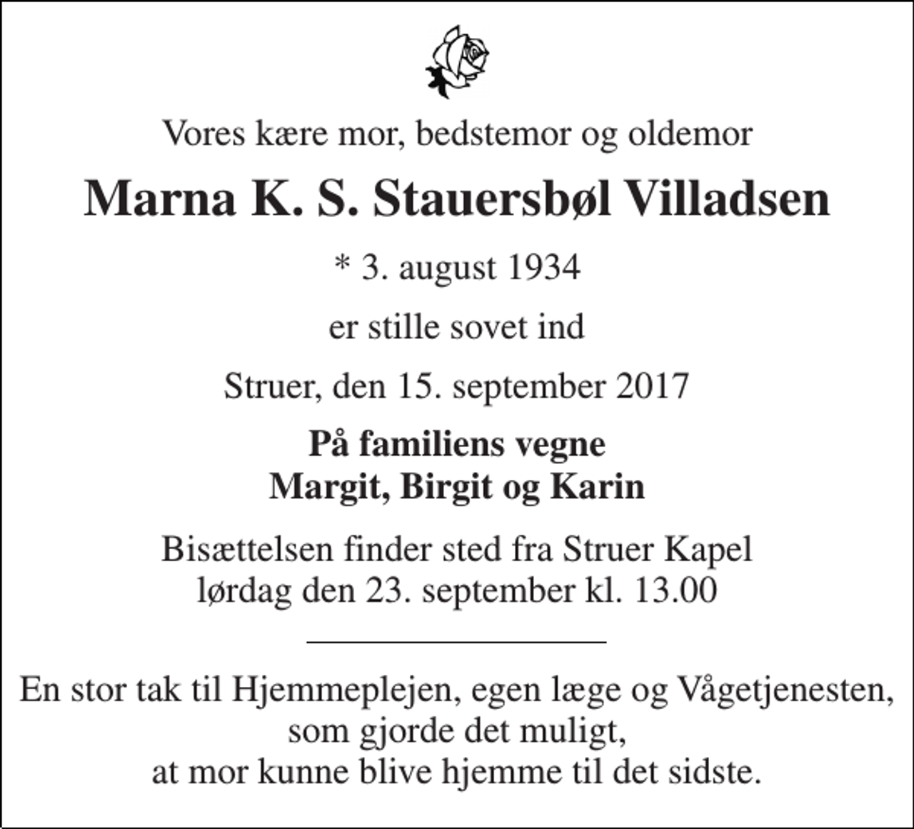 <p>Vores kære mor, bedstemor og oldemor<br />Marna K. S. Stauersbøl Villadsen<br />* 3. august 1934<br />er stille sovet ind<br />Struer, den 15. september 2017<br />På familiens vegne Margit, Birgit og Karin<br />Bisættelsen finder sted fra Struer Kapel lørdag den 23. september kl. 13.00<br />En stor tak til Hjemmeplejen, egen læge og Vågetjenesten, som gjorde det muligt, at mor kunne blive hjemme til det sidste.</p>