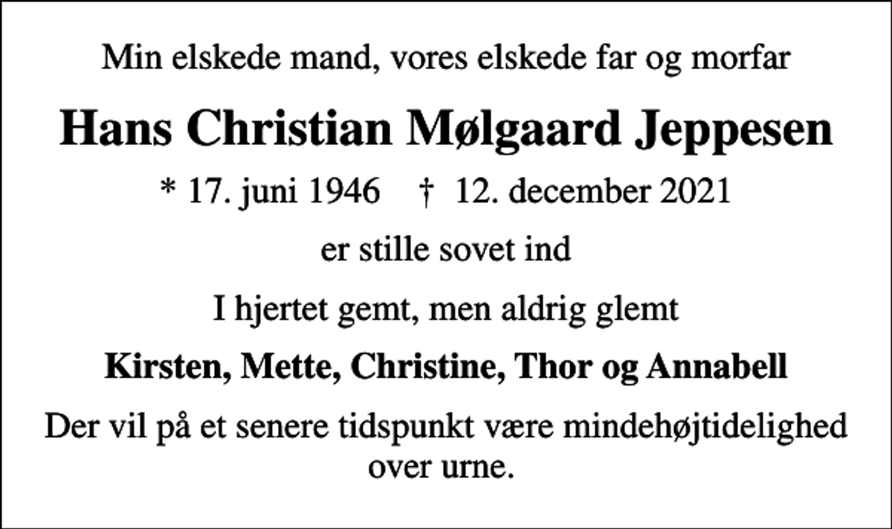 <p>Min elskede mand, vores elskede far og morfar<br />Hans Christian Mølgaard Jeppesen<br />* 17. juni 1946 ✝ 12. december 2021<br />er stille sovet ind<br />I hjertet gemt, men aldrig glemt<br />Kirsten, Mette, Christine, Thor og Annabell<br />Der vil på et senere tidspunkt være mindehøjtidelighed over urne.</p>