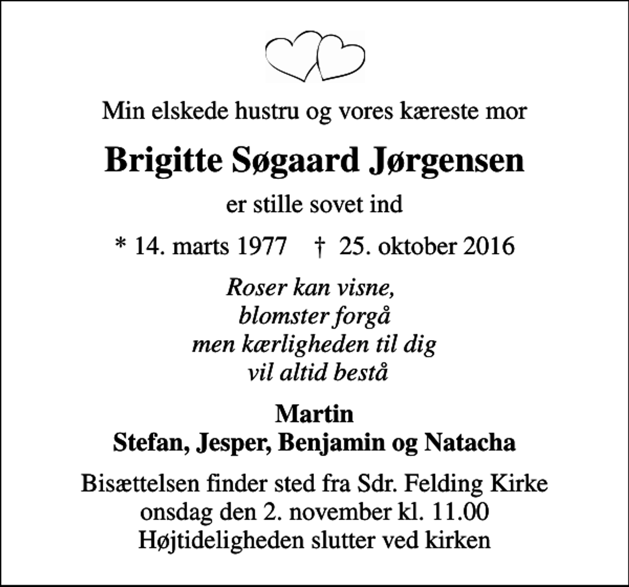 <p>Min elskede hustru og vores kæreste mor<br />Brigitte Søgaard Jørgensen<br />er stille sovet ind<br />* 14. marts 1977 ✝ 25. oktober 2016<br />Roser kan visne, blomster forgå men kærligheden til dig vil altid bestå<br />Martin Stefan, Jesper, Benjamin og Natacha<br />Bisættelsen finder sted fra Sdr. Felding Kirke onsdag den 2. november kl. 11.00 Højtideligheden slutter ved kirken</p>