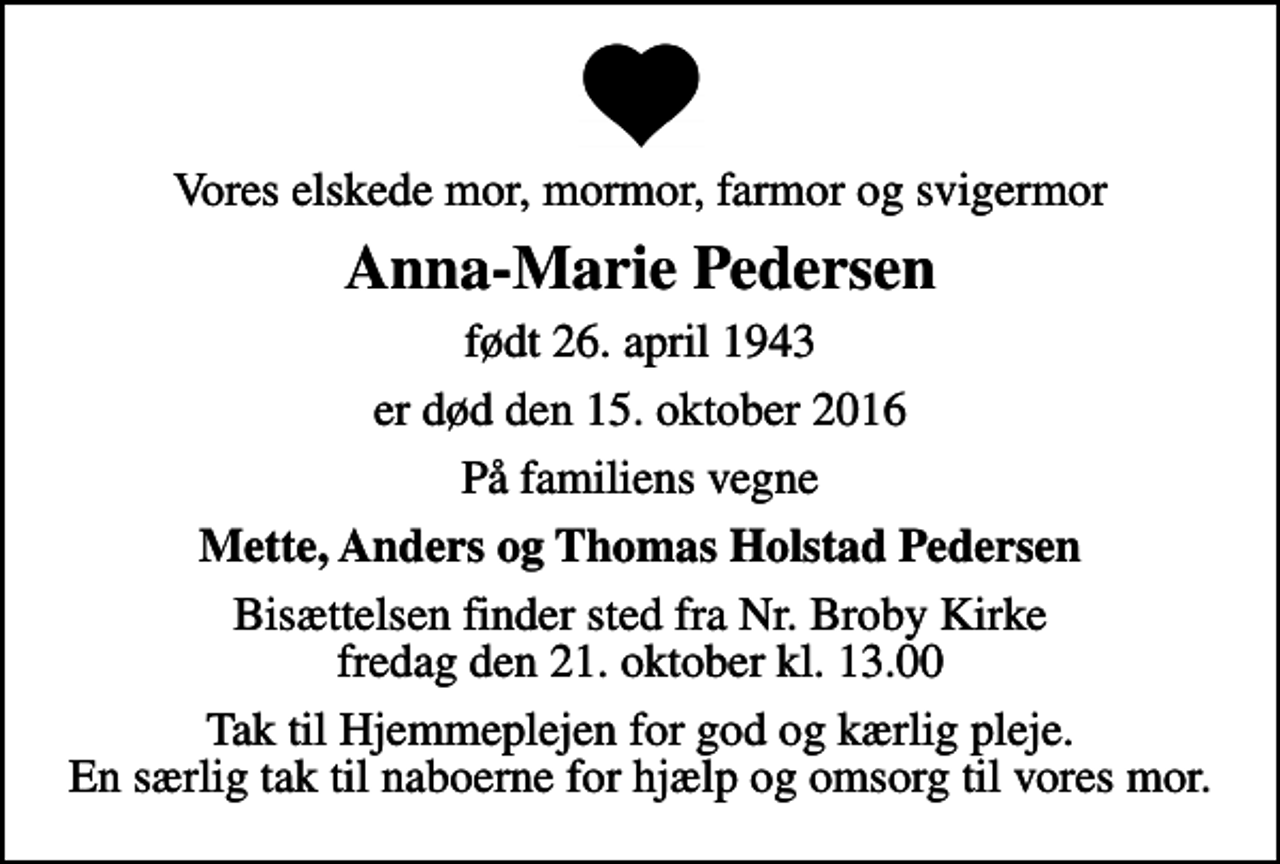 <p>Vores elskede mor, mormor, farmor og svigermor<br />Anna-Marie Pedersen<br />født 26. april 1943<br />er død den 15. oktober 2016<br />På familiens vegne<br />Mette, Anders og Thomas Holstad Pedersen<br />Bisættelsen finder sted fra Nr. Broby Kirke fredag den 21. oktober kl. 13.00<br />Tak til Hjemmeplejen for god og kærlig pleje. En særlig tak til naboerne for hjælp og omsorg til vores mor.</p>