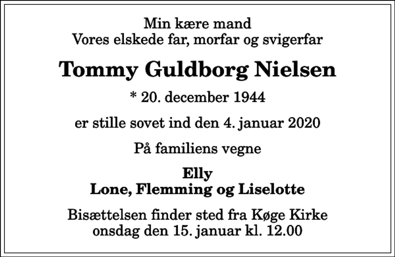 <p>Min kære mand Vores elskede far, morfar og svigerfar<br />Tommy Guldborg Nielsen<br />* 20. december 1944<br />er stille sovet ind den 4. januar 2020<br />På familiens vegne<br />Elly Lone, Flemming og Liselotte<br />Bisættelsen finder sted fra Køge Kirke onsdag den 15. januar kl. 12.00</p>