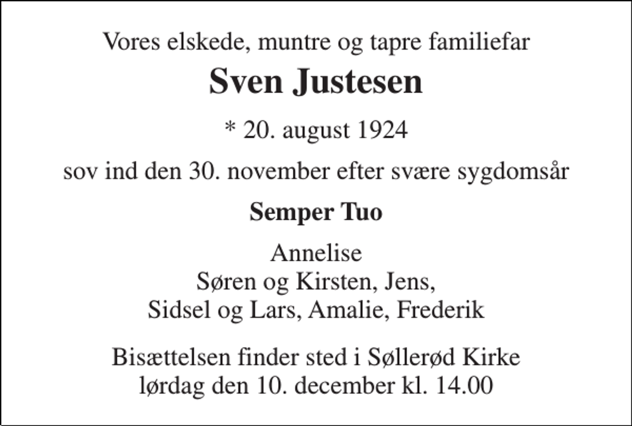 <p>Vores elskede, muntre og tapre familiefar<br />Sven Justesen<br />★ 20. august 1924<br />sov ind den 30. november efter svære sygdomsår<br />Semper Tuo<br />Annelise Søren og Kirsten, Jens, Sidsel og Lars, Amalie, Frederik<br />Bisættelsen finder sted i Søllerød Kirke lørdag den 10. december kl. 14.00</p>