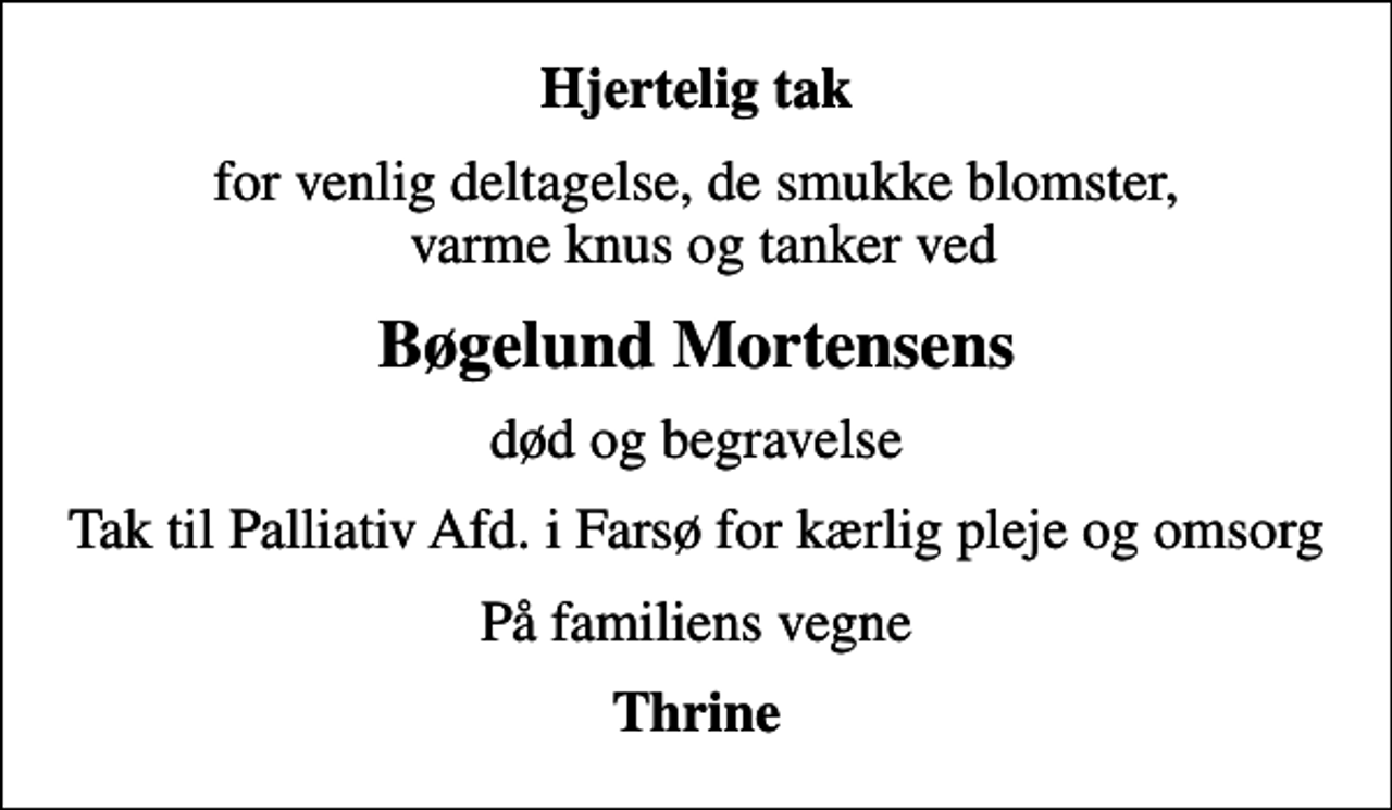 <p>Hjertelig tak<br />for venlig deltagelse, de smukke blomster, varme knus og tanker ved<br />Bøgelund Mortensens<br />død og begravelse<br />Tak til Palliativ Afd. i Farsø for kærlig pleje og omsorg<br />På familiens vegne<br />Thrine</p>