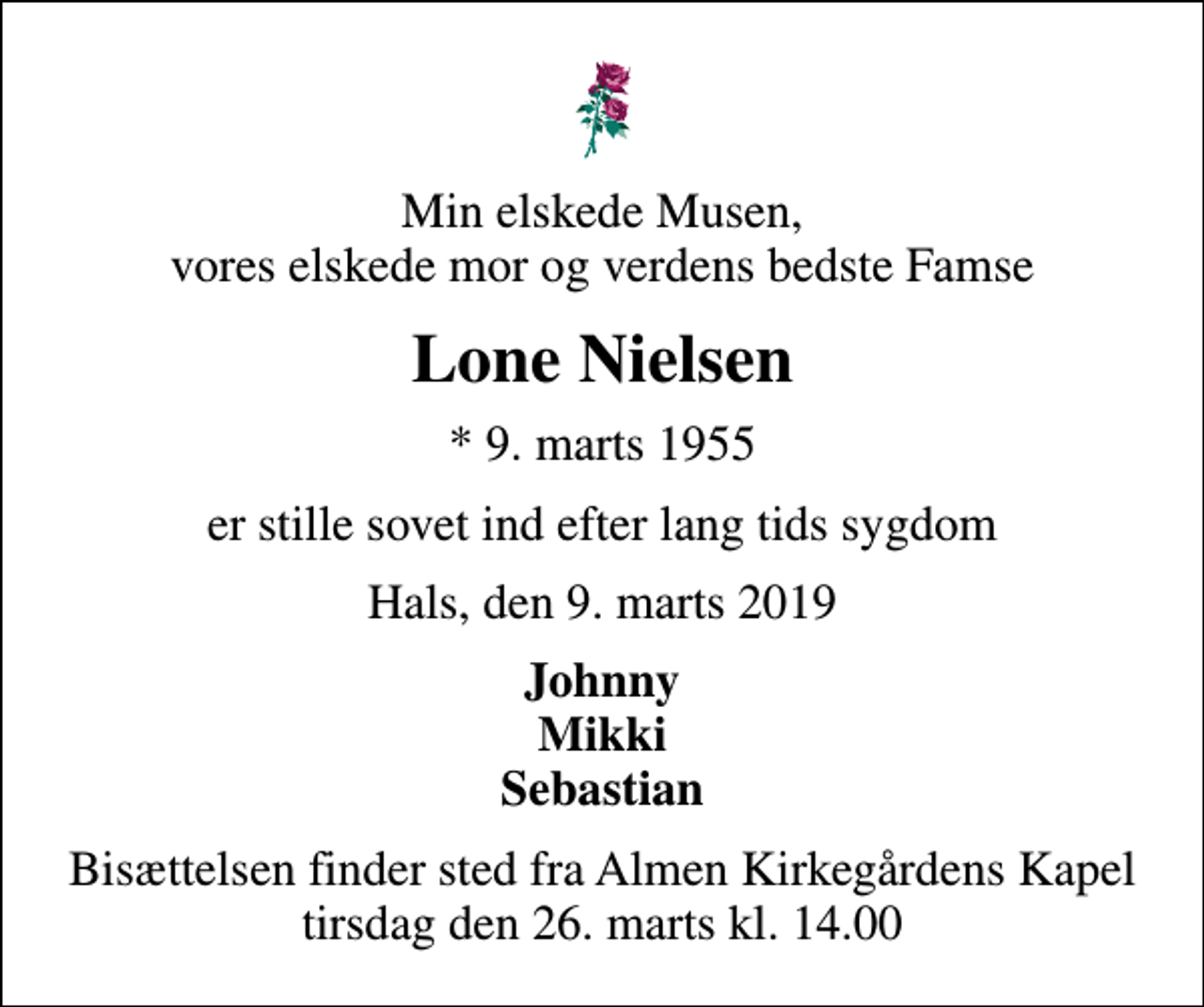 <p>Min elskede Musen, vores elskede mor og verdens bedste Famse<br />Lone Nielsen<br />* 9. marts 1955<br />er stille sovet ind efter lang tids sygdom<br />Hals, den 9. marts 2019<br />Johnny Mikki Sebastian<br />Bisættelsen finder sted fra Almen Kirkegårdens Kapel tirsdag den 26. marts kl. 14.00</p>