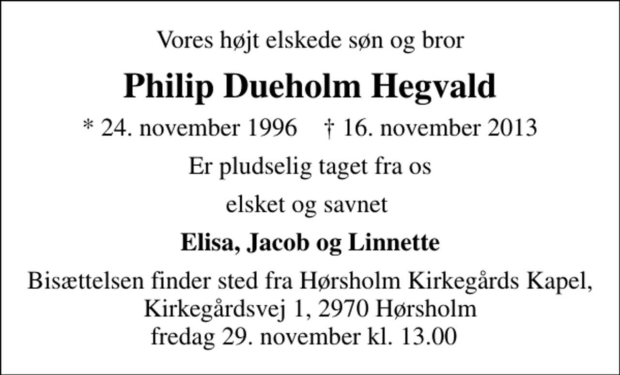 <p>Vores højt elskede søn og bror<br />Philip Dueholm Hegvald<br />* 24. november 1996 ✝ 16. november 2013<br />Er pludselig taget fra os<br />elsket og savnet<br />Elisa, Jacob og Linnette<br />Bisættelsen finder sted fra Hørsholm Kirkegårds Kapel, Kirkegårdsvej 1, 2970 Hørsholm fredag 29. november kl. 13.00</p>