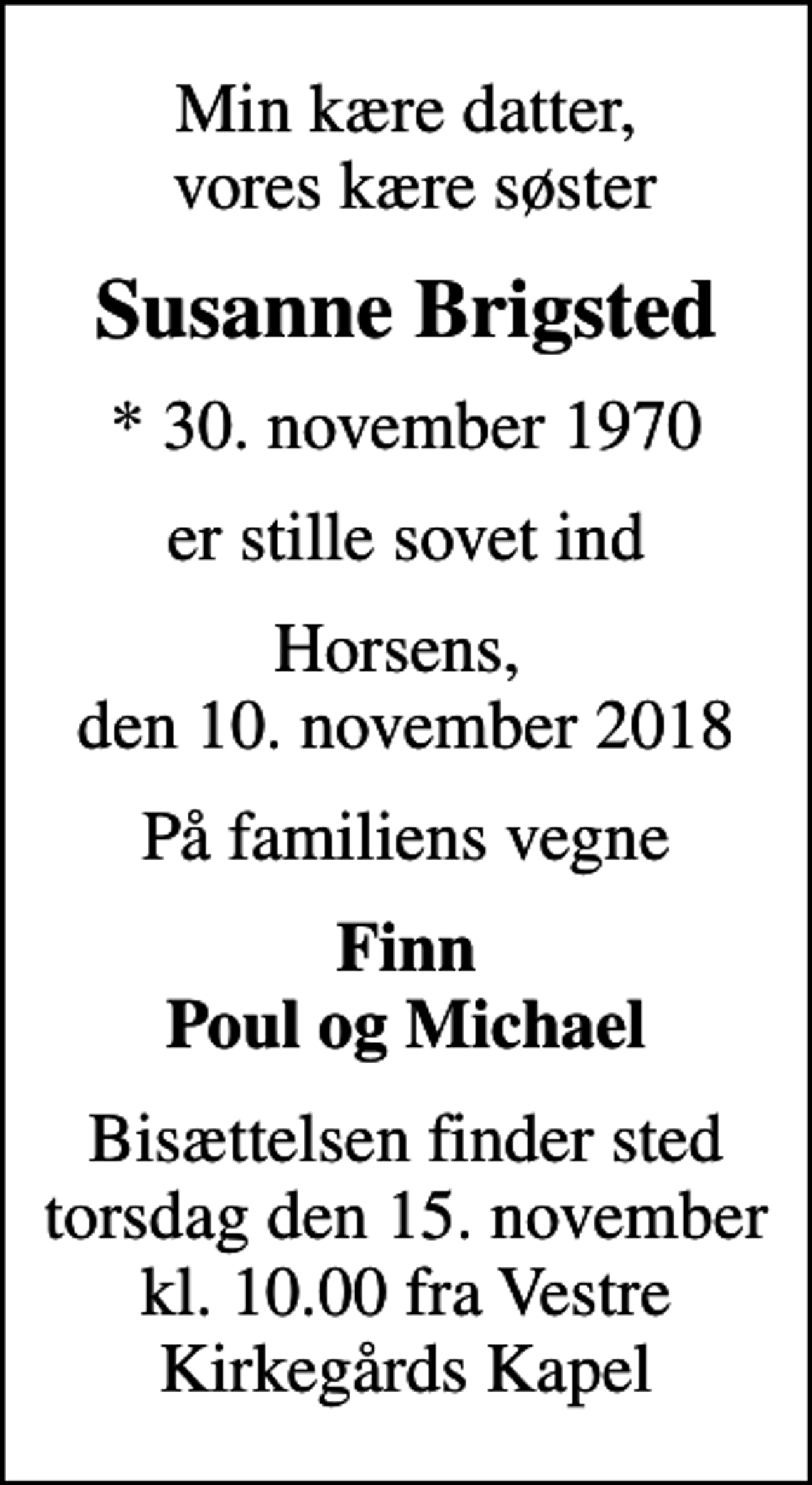 <p>Min kære datter, vores kære søster<br />Susanne Brigsted<br />* 30. november 1970<br />er stille sovet ind<br />Horsens, den 10. november 2018<br />På familiens vegne<br />Finn Poul og Michael<br />Bisættelsen finder sted torsdag den 15. november kl. 10.00 fra Vestre Kirkegårds Kapel</p>