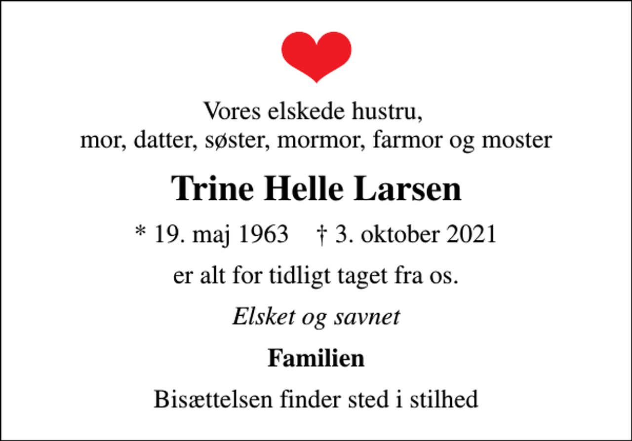 <p>Vores elskede hustru, mor, datter, søster, mormor, farmor og moster<br />Trine Helle Larsen<br />* 19. maj 1963 ✝ 3. oktober 2021<br />er alt for tidligt taget fra os.<br />Elsket og savnet<br />Familien<br />Bisættelsen finder sted i stilhed</p>