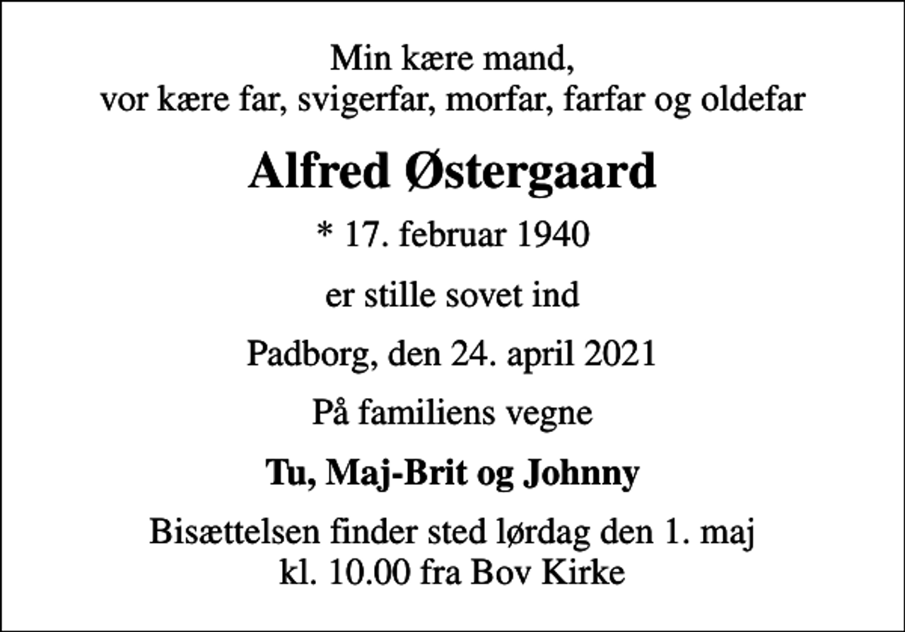 <p>Min kære mand, vor kære far, svigerfar, morfar, farfar og oldefar<br />Alfred Østergaard<br />* 17. februar 1940<br />er stille sovet ind<br />Padborg, den 24. april 2021<br />På familiens vegne<br />Tu, Maj-Brit og Johnny<br />Bisættelsen finder sted lørdag den 1. maj kl. 10.00 fra Bov Kirke</p>