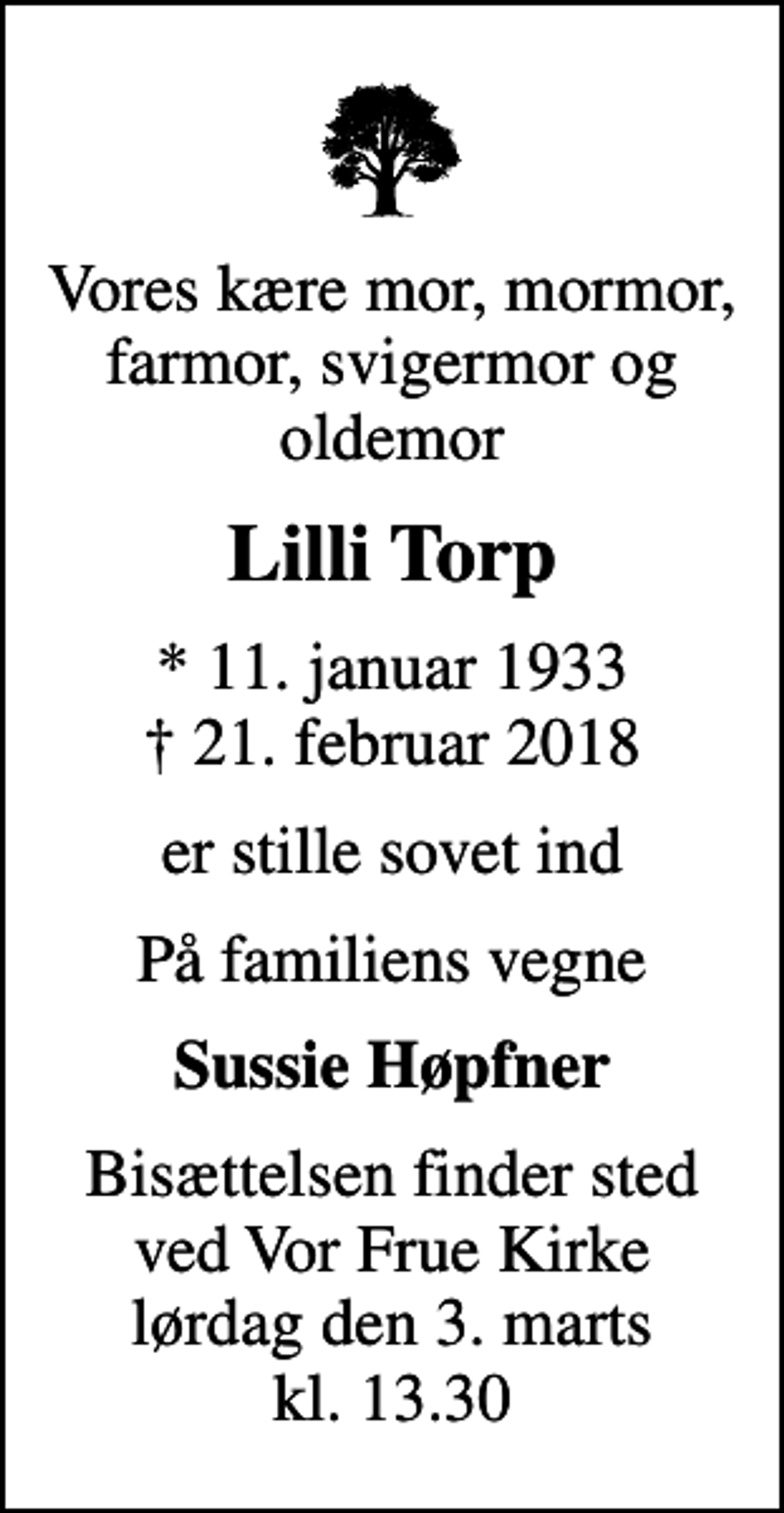 <p>Vores kære mor, mormor, farmor, svigermor og oldemor<br />Lilli Torp<br />* 11. januar 1933<br />✝ 21. februar 2018<br />er stille sovet ind<br />På familiens vegne<br />Sussie Høpfner<br />Bisættelsen finder sted ved Vor Frue Kirke lørdag den 3. marts kl. 13.30</p>
