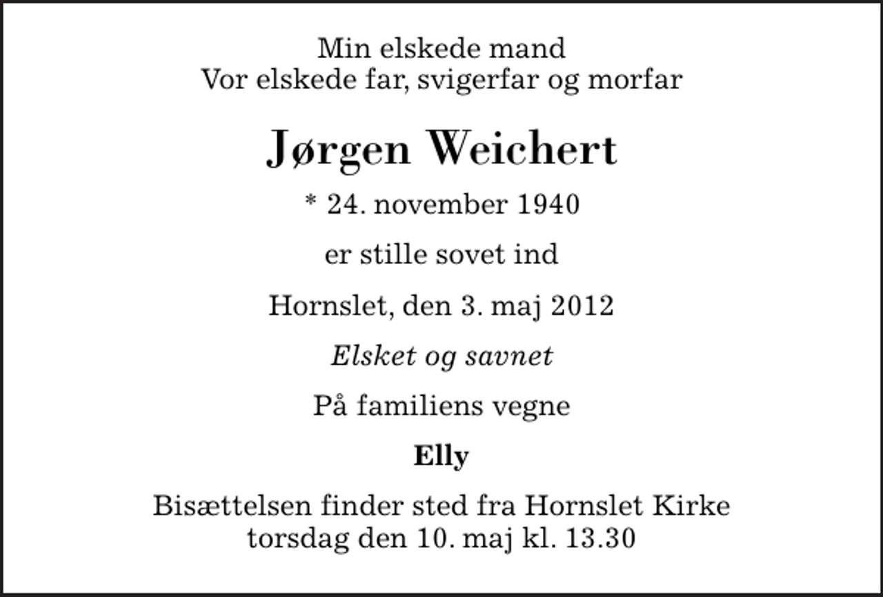 <p>Min elskede mand Vor elskede far, svigerfar og morfar<br />Jørgen Weichert<br />* 24. november 1940<br />er stille sovet ind<br />Hornslet, den 3. maj 2012<br />Elsket og savnet<br />På familiens vegne<br />Elly<br />Bisættelsen finder sted fra Hornslet Kirke torsdag den 10. maj kl. 13.30</p>
