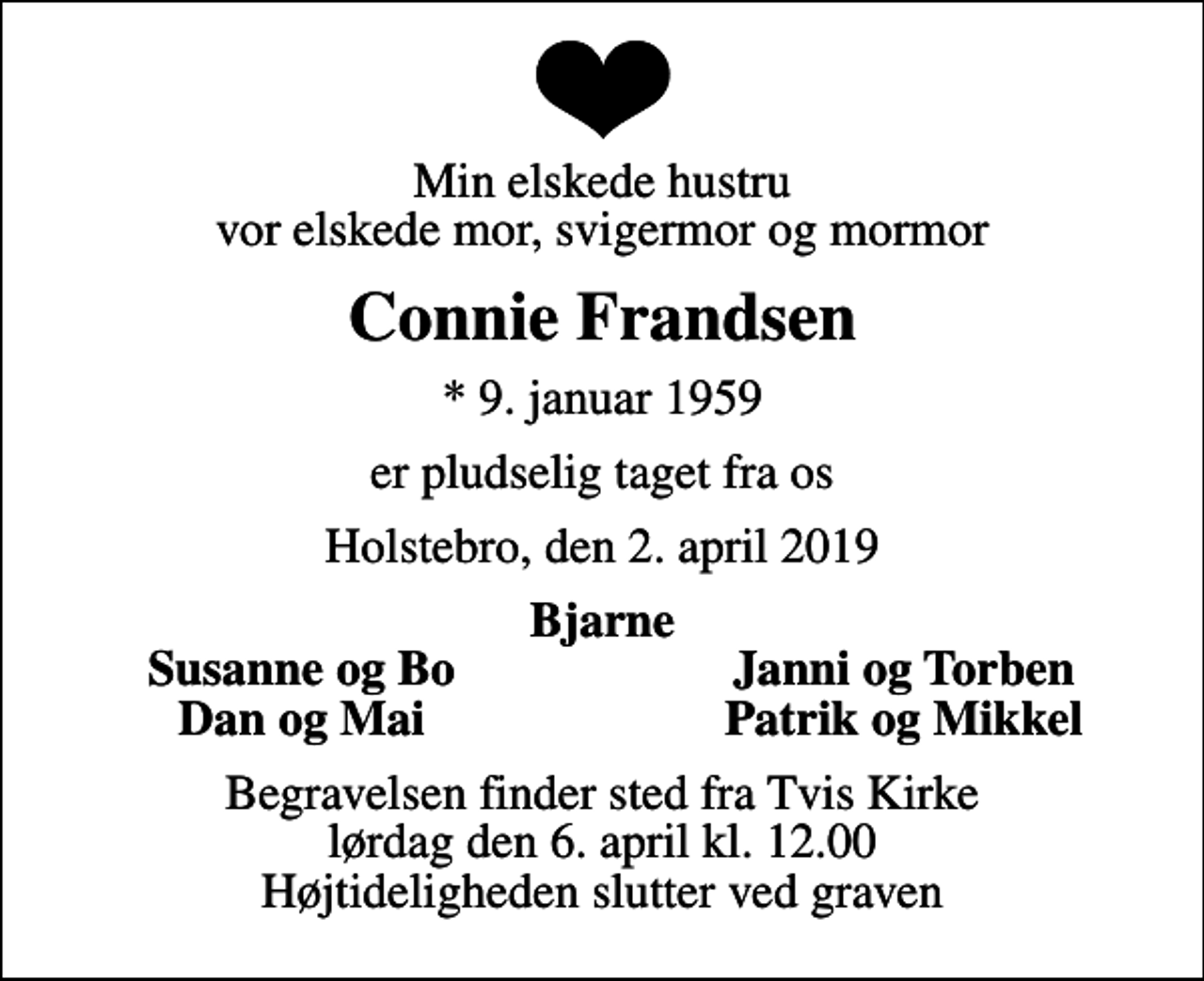 <p>Min elskede hustru vor elskede mor, svigermor og mormor<br />Connie Frandsen<br />* 9. januar 1959<br />er pludselig taget fra os<br />Holstebro, den 2. april 2019<br />Bjarne<br />Susanne og Bo<br />Janni og Torben<br />Dan og Mai<br />Patrik og Mikkel<br />Begravelsen finder sted fra Tvis Kirke lørdag den 6. april kl. 12.00 Højtideligheden slutter ved graven</p>