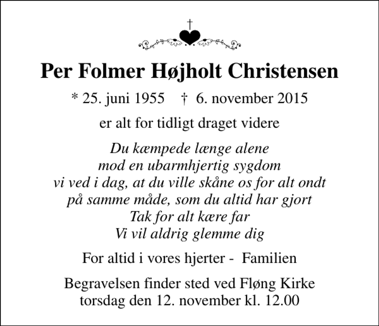 <p>Per Folmer Højholt Christensen<br />* 25. juni 1955 ✝ 6. november 2015<br />er alt for tidligt draget videre<br />Du kæmpede længe alene mod en ubarmhjertig sygdom vi ved i dag, at du ville skåne os for alt ondt på samme måde, som du altid har gjort Tak for alt kære far Vi vil aldrig glemme dig<br />For altid i vores hjerter - Familien<br />Begravelsen finder sted ved Fløng Kirke torsdag den 12. november kl. 12.00</p>