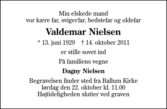 <p>Min elskede mand vor kære far, svigerfar, bedstefar og oldefar<br />Valdemar Nielsen<br />* 13. juni 1929 ✝ 14. oktober 2011<br />er stille sovet ind<br />På familiens vegne<br />Dagny Nielsen<br />Begravelsen finder sted fra Ballum Kirke lørdag den 22. oktober kl. 11.00 Højtideligheden slutter ved graven</p>