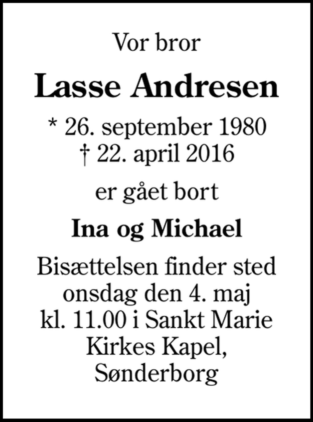 <p>Vor bror<br />Lasse Andresen<br />* 26. september 1980<br />✝ 22. april 2016<br />er gået bort<br />Ina og Michael<br />Bisættelsen finder sted onsdag den 4. maj kl. 11.00 i Sankt Marie Kirkes Kapel, Sønderborg</p>