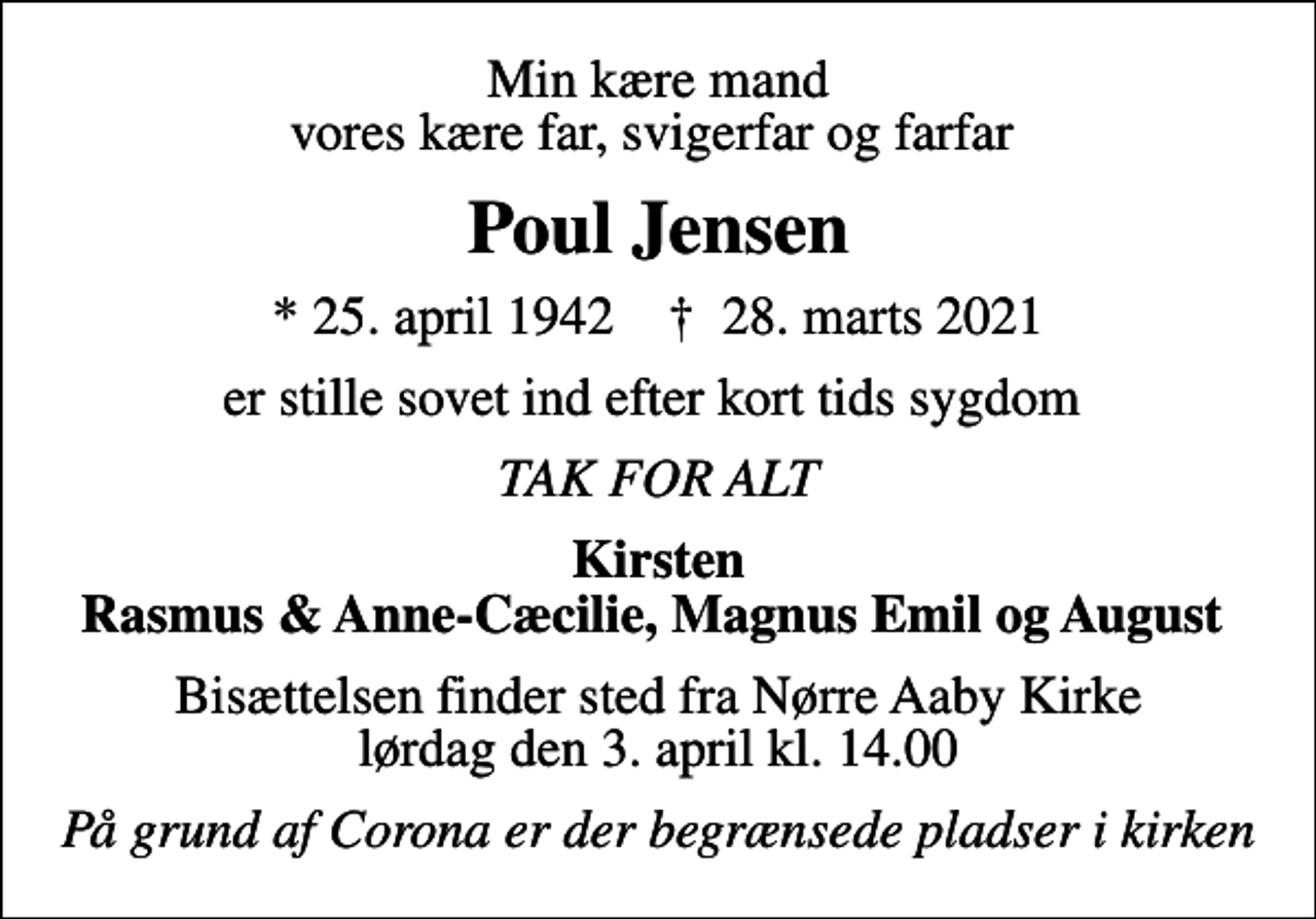 <p>Min kære mand vores kære far, svigerfar og farfar<br />Poul Jensen<br />* 25. april 1942 ✝ 28. marts 2021<br />er stille sovet ind efter kort tids sygdom<br />TAK FOR ALT<br />Kirsten Rasmus &amp; Anne-Cæcilie, Magnus Emil og August<br />Bisættelsen finder sted fra Nørre Aaby Kirke lørdag den 3. april kl. 14.00<br />På grund af Corona er der begrænsede pladser i kirken</p>