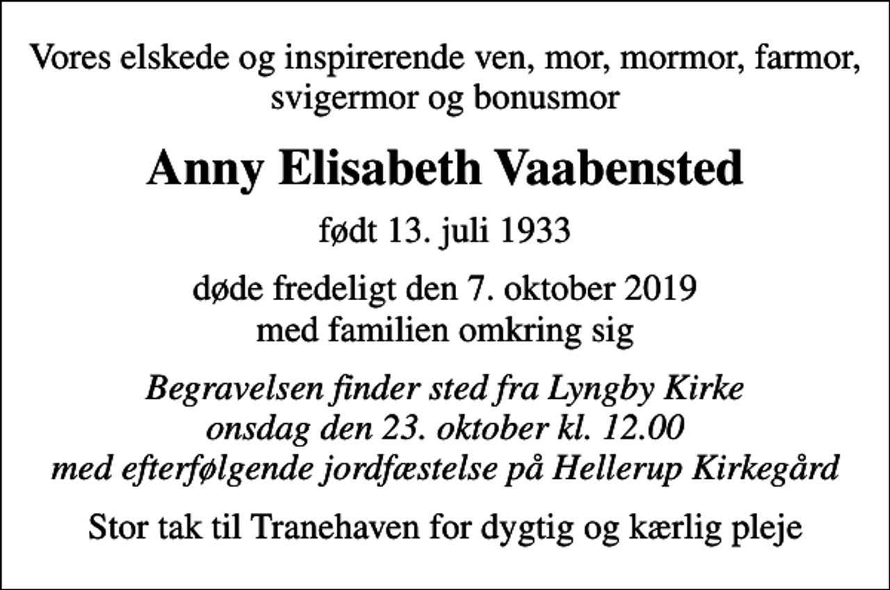 <p>Vores elskede og inspirerende ven, mor, mormor, farmor, svigermor og bonusmor<br />Anny Elisabeth Vaabensted<br />født 13. juli 1933<br />døde fredeligt den 7. oktober 2019 med familien omkring sig<br />Begravelsen finder sted fra Lyngby Kirke onsdag den 23. oktober kl. 12.00 med efterfølgende jordfæstelse på Hellerup Kirkegård<br />Stor tak til Tranehaven for dygtig og kærlig pleje</p>