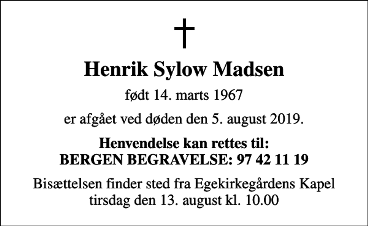 <p>Henrik Sylow Madsen<br />født 14. marts 1967<br />er afgået ved døden den 5. august 2019.<br />Henvendelse kan rettes til: BERGEN BEGRAVELSE: 97 42 11 19<br />Bisættelsen finder sted fra Egekirkegårdens Kapel tirsdag den 13. august kl. 10.00</p>