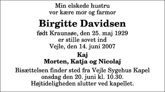 <p>Min elskede hustru vor kære mor og farmor<br />Birgitte Davidsen<br />født Kraunsøe, den 25. maj 1929 er stille sovet ind Vejle, den 14. juni 2007<br />Kaj Morten, Katja og Nicolaj<br />Bisættelsen finder sted fra Vejle Sygehuskapel onsdag den 20. juni kl. 10.30 Højtideligheden slutter ved kapellet.</p>