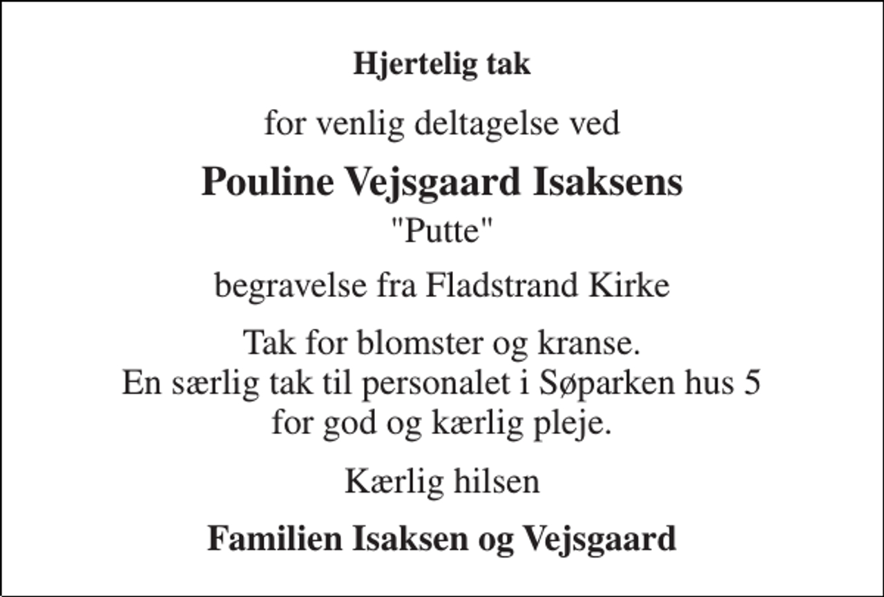 <p>Hjertelig tak<br />for venlig deltagelse ved<br />Pouline Vejsgaard Isaksens<br />"Putte"<br />begravelse fra Fladstrand Kirke<br />Tak for blomster og kranse. En særlig tak til personalet i Søparken hus 5 for god og kærlig pleje.<br />Kærlig hilsen<br />Familien Isaksen og Vejsgaard</p>