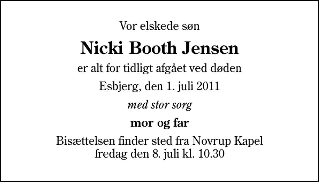 <p>Vor elskede søn<br />Nicki Booth Jensen<br />er alt for tidligt afgået ved døden<br />Esbjerg, den 1. juli 2011<br />med stor sorg<br />mor og far<br />Bisættelsen finder sted fra Novrup Kapel fredag den 8. juli kl. 10.30</p>