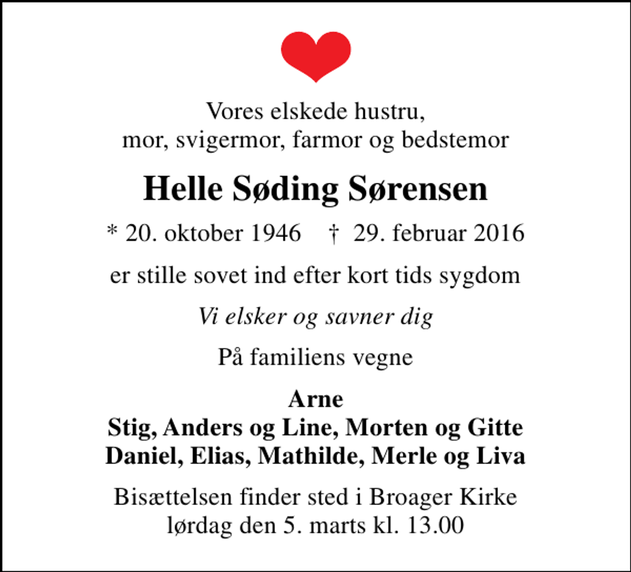 <p>Vores elskede hustru, mor, svigermor, farmor og bedstemor<br />Helle Søding Sørensen<br />* 20. oktober 1946 ✝ 29. februar 2016<br />er stille sovet ind efter kort tids sygdom<br />Vi elsker og savner dig<br />På familiens vegne<br />Arne Stig, Anders og Line, Morten og Gitte Daniel, Elias, Mathilde, Merle og Liva<br />Bisættelsen finder sted i Broager Kirke lørdag den 5. marts kl. 13.00</p>
