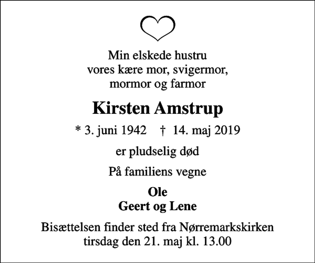 <p>Min elskede hustru vores kære mor, svigermor, mormor og farmor<br />Kirsten Amstrup<br />* 3. juni 1942 ✝ 14. maj 2019<br />er pludselig død<br />På familiens vegne<br />Ole Geert og Lene<br />Bisættelsen finder sted fra Nørremarkskirken tirsdag den 21. maj kl. 13.00</p>