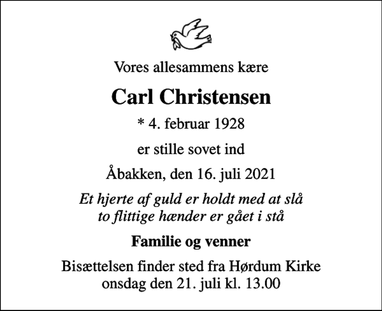 <p>Vores allesammens kære<br />Carl Christensen<br />* 4. februar 1928<br />er stille sovet ind<br />Åbakken, den 16. juli 2021<br />Et hjerte af guld er holdt med at slå to flittige hænder er gået i stå<br />Familie og venner<br />Bisættelsen finder sted fra Hørdum Kirke onsdag den 21. juli kl. 13.00</p>