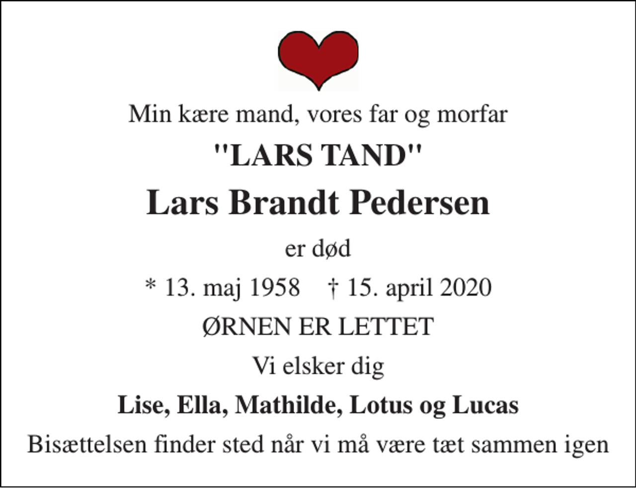 <p>Min kære mand, vores far og morfar<br />"LARS TAND"<br />Lars Brandt Pedersen<br />er død<br />★​ 13. maj 1958​ ✝​ 15. april 2020<br />ØRNEN ER LETTET<br />Vi elsker dig<br />Lise, Ella, Mathilde, Lotus og Lucas<br />Bisættelsen finder sted når vi må være tæt sammen igen</p>