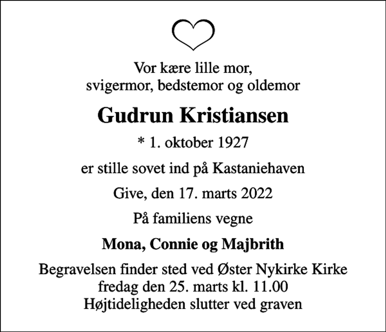 <p>Vor kære lille mor, svigermor, bedstemor og oldemor<br />Gudrun Kristiansen<br />* 1. oktober 1927<br />er stille sovet ind på Kastaniehaven<br />Give, den 17. marts 2022<br />På familiens vegne<br />Mona, Connie og Majbrith<br />Begravelsen finder sted ved Øster Nykirke Kirke fredag den 25. marts kl. 11.00 Højtideligheden slutter ved graven</p>