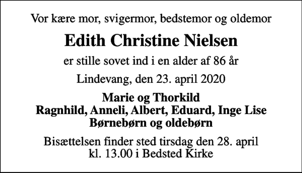 <p>Vor kære mor, svigermor, bedstemor og oldemor<br />Edith Christine Nielsen<br />er stille sovet ind i en alder af 86 år<br />Lindevang, den 23. april 2020<br />Marie og Thorkild Ragnhild, Anneli, Albert, Eduard, Inge Lise Børnebørn og oldebørn<br />Bisættelsen finder sted tirsdag den 28. april kl. 13.00 i Bedsted Kirke</p>