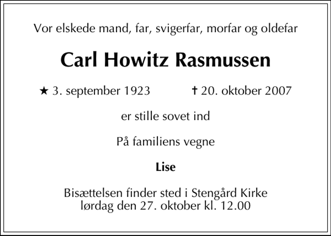 <p>Vor elskede mand, far, svigerfar, morfar og oldefar<br />Carl Howitz Rasmussen<br />* 3. september 1923 ✝ 20. oktober 2007<br />er stille sovet ind<br />På familiens vegne<br />Lise<br />Bisættelsen finder sted i Stengård Kirke lørdag den 27. oktober kl. 12.00</p>
