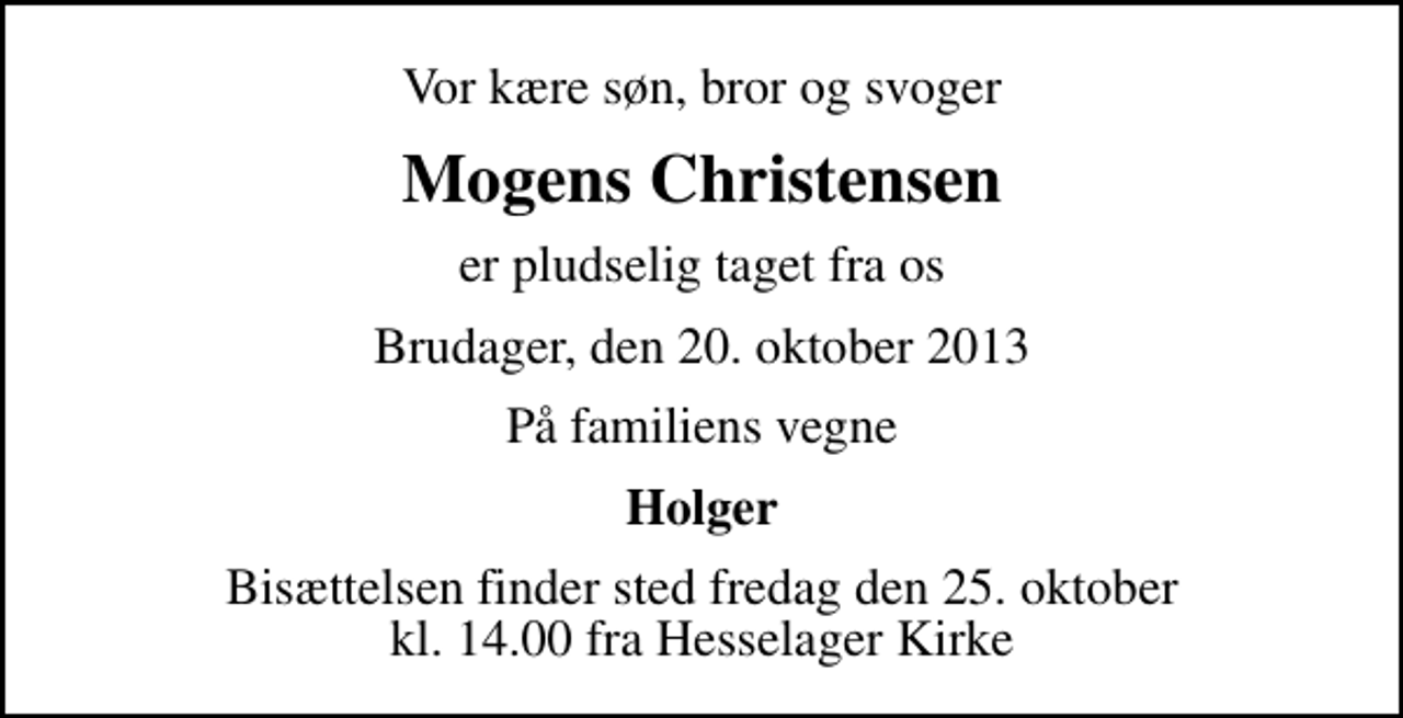 <p>Vor kære søn, bror og svoger<br />Mogens Christensen<br />er pludselig taget fra os<br />Brudager, den 20. oktober 2013<br />På familiens vegne<br />Holger<br />Bisættelsen finder sted fredag den 25. oktober kl. 14.00 fra Hesselager Kirke</p>