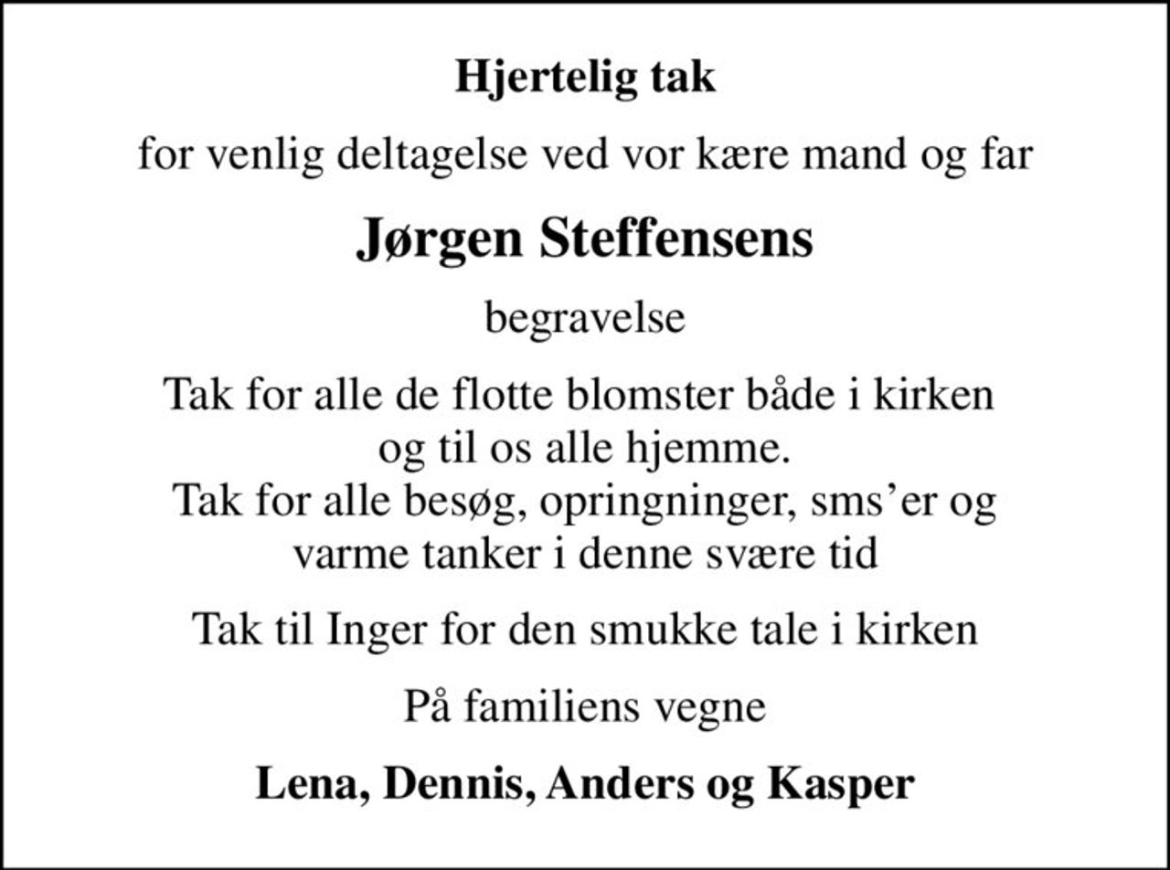 Hjertelig tak
for venlig deltagelse ved vor kære mand og far
Jørgen Steffensens
begravelse
Tak for alle de flotte blomster både i kirken  og til os alle hjemme.  Tak for alle besøg, opringninger, smser og  varme tanker i denne svære tid
Tak til Inger for den smukke tale i kirken
På familiens vegne
Lena, Dennis, Anders og Kasper