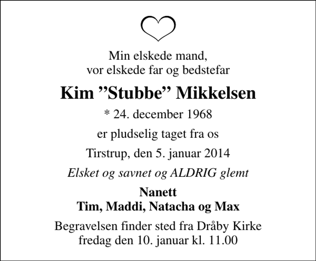 <p>Min elskede mand, vor elskede far og bedstefar<br />Kim Stubbe Mikkelsen<br />* 24. december 1968<br />er pludselig taget fra os<br />Tirstrup, den 5. januar 2014<br />Elsket og savnet og ALDRIG glemt<br />Nanett Tim, Maddi, Natacha og Max<br />Begravelsen finder sted fra Dråby Kirke fredag den 10. januar kl. 11.00</p>