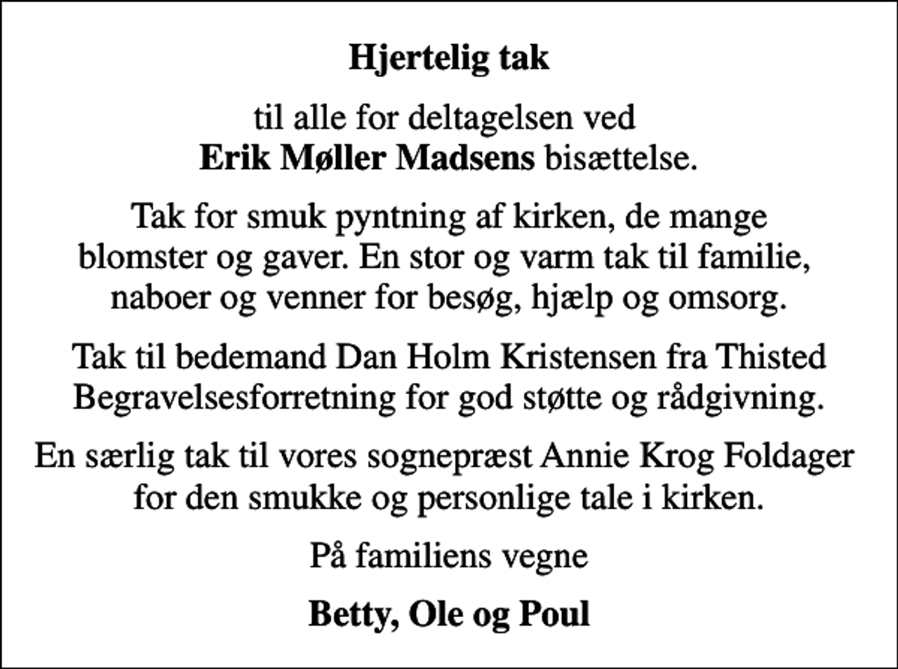 <p>Hjertelig tak<br />til alle for deltagelsen ved <em>Erik Møller Madsens</em> bisættelse.<br />Tak for smuk pyntning af kirken, de mange blomster og gaver. En stor og varm tak til familie, naboer og venner for besøg, hjælp og omsorg.<br />Tak til bedemand Dan Holm Kristensen fra Thisted Begravelsesforretning for god støtte og rådgivning.<br />En særlig tak til vores sognepræst Annie Krog Foldager for den smukke og personlige tale i kirken.<br />På familiens vegne<br />Betty, Ole og Poul</p>
