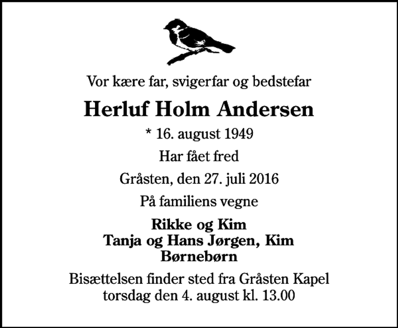 <p>Vor kære far, svigerfar og bedstefar<br />Herluf Holm Andersen<br />* 16. august 1949<br />Har fået fred<br />Gråsten, den 27. juli 2016<br />På familiens vegne<br />Rikke og Kim Tanja og Hans Jørgen, Kim Børnebørn<br />Bisættelsen finder sted fra Gråsten Kapel torsdag den 4. august kl. 13.00</p>
