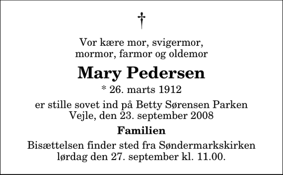 <p>Vor kære mor, svigermor, mormor, farmor og oldemor<br />Mary Pedersen<br />* 26. marts 1912<br />er stille sovet ind på Betty Sørensen Parken Vejle, den 23. september 2008<br />Familien<br />Bisættelsen finder sted fra Søndermarkskirken lørdag den 27. september kl. 11.00</p>