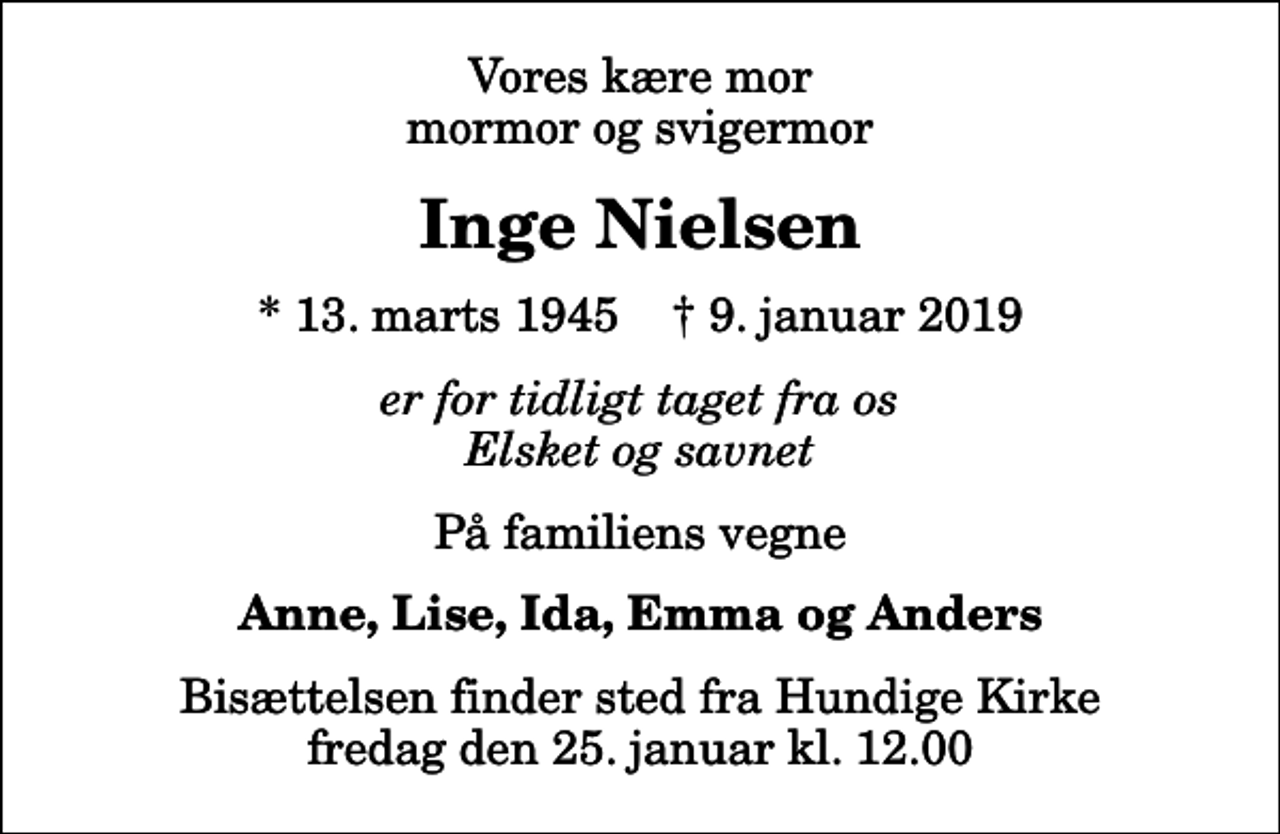 <p>Vores kære mor mormor og svigermor<br />Inge Nielsen<br />* 13. marts 1945 ✝ 9. januar 2019<br />er for tidligt taget fra os Elsket og savnet<br />På familiens vegne<br />Anne, Lise, Ida, Emma og Anders<br />Bisættelsen finder sted fra Hundige Kirke fredag den 25. januar kl. 12.00</p>